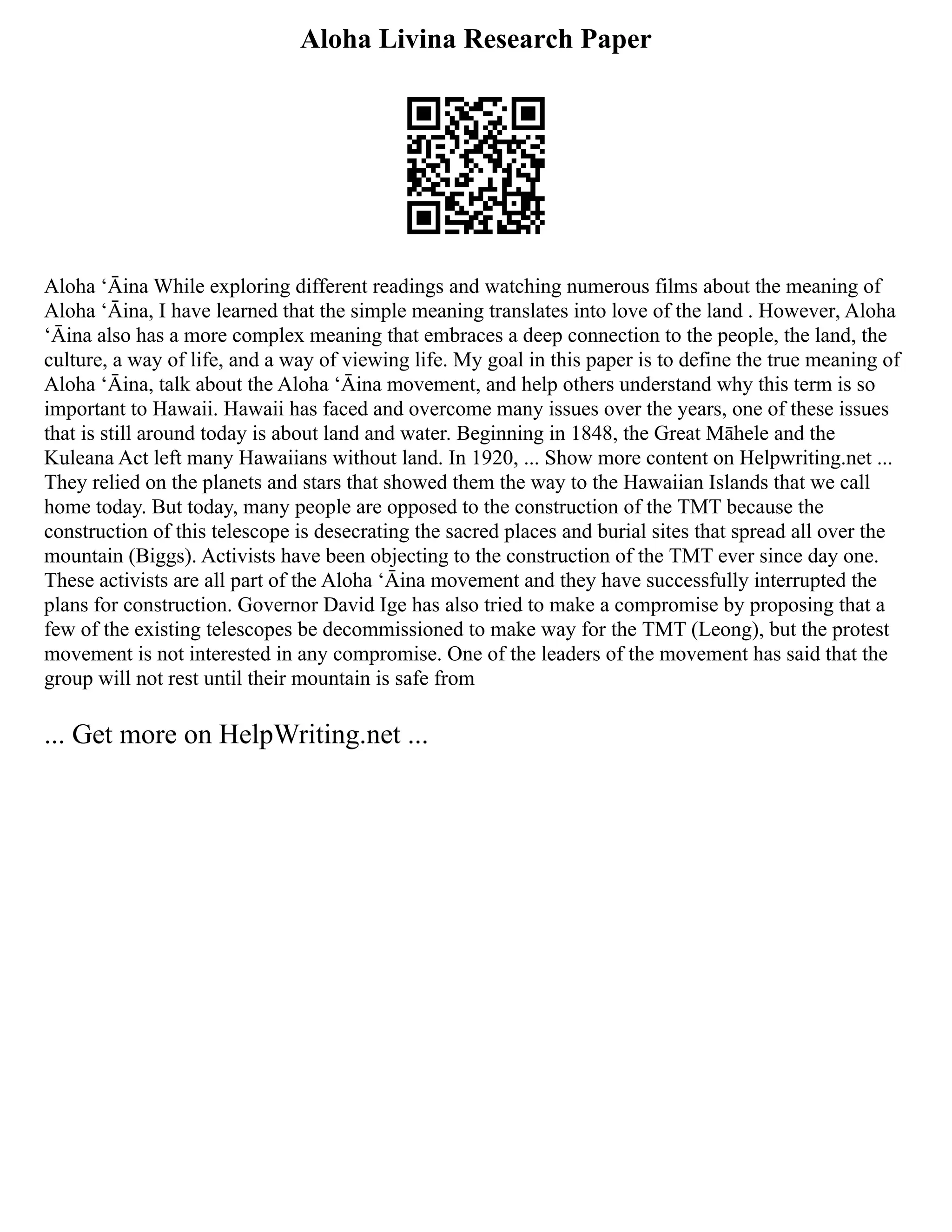 Aloha Livina Research Paper
Aloha ʻĀina While exploring different readings and watching numerous films about the meaning of
Aloha ʻĀina, I have learned that the simple meaning translates into love of the land . However, Aloha
ʻĀina also has a more complex meaning that embraces a deep connection to the people, the land, the
culture, a way of life, and a way of viewing life. My goal in this paper is to define the true meaning of
Aloha ʻĀina, talk about the Aloha ʻĀina movement, and help others understand why this term is so
important to Hawaii. Hawaii has faced and overcome many issues over the years, one of these issues
that is still around today is about land and water. Beginning in 1848, the Great Māhele and the
Kuleana Act left many Hawaiians without land. In 1920, ... Show more content on Helpwriting.net ...
They relied on the planets and stars that showed them the way to the Hawaiian Islands that we call
home today. But today, many people are opposed to the construction of the TMT because the
construction of this telescope is desecrating the sacred places and burial sites that spread all over the
mountain (Biggs). Activists have been objecting to the construction of the TMT ever since day one.
These activists are all part of the Aloha ʻĀina movement and they have successfully interrupted the
plans for construction. Governor David Ige has also tried to make a compromise by proposing that a
few of the existing telescopes be decommissioned to make way for the TMT (Leong), but the protest
movement is not interested in any compromise. One of the leaders of the movement has said that the
group will not rest until their mountain is safe from
... Get more on HelpWriting.net ...
 