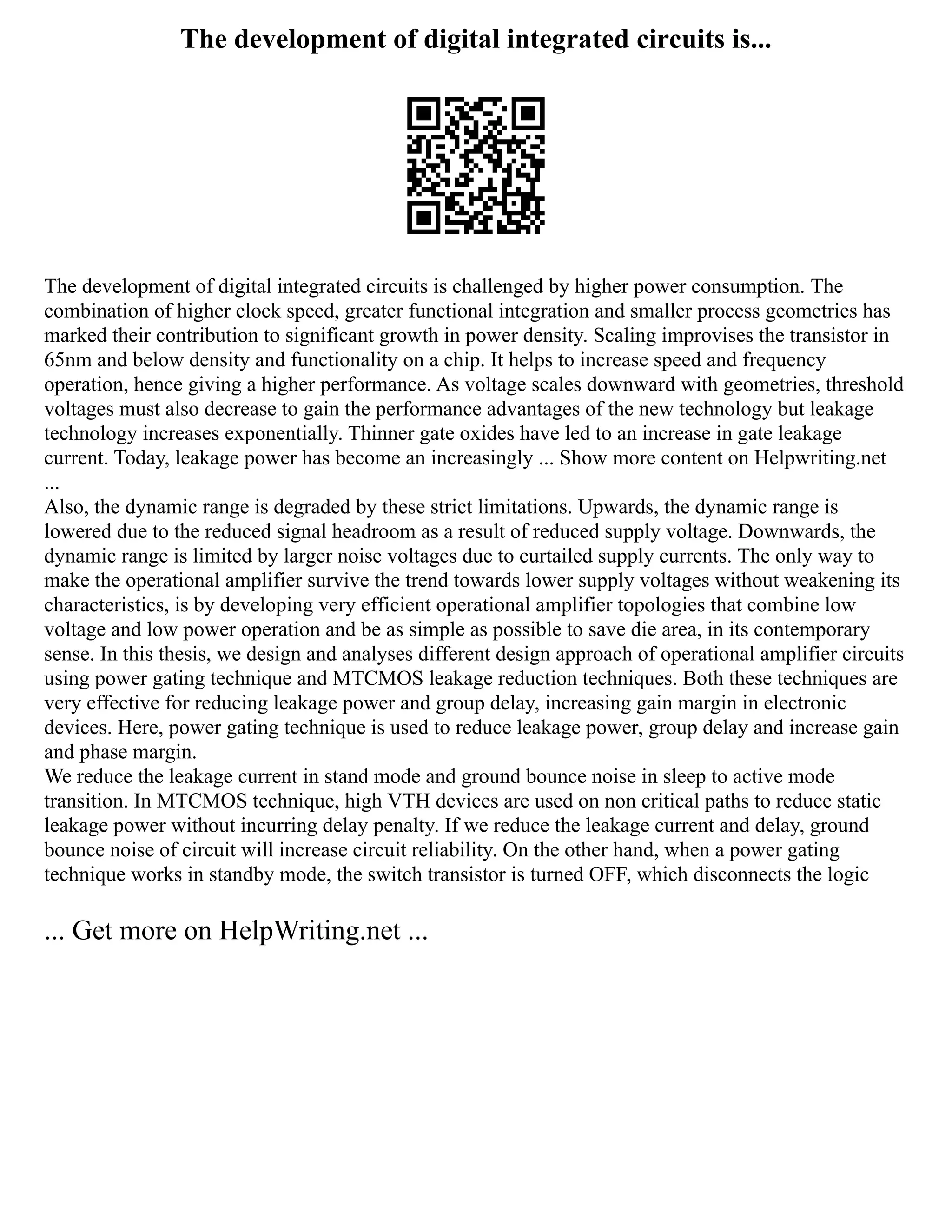 The development of digital integrated circuits is...
The development of digital integrated circuits is challenged by higher power consumption. The
combination of higher clock speed, greater functional integration and smaller process geometries has
marked their contribution to significant growth in power density. Scaling improvises the transistor in
65nm and below density and functionality on a chip. It helps to increase speed and frequency
operation, hence giving a higher performance. As voltage scales downward with geometries, threshold
voltages must also decrease to gain the performance advantages of the new technology but leakage
technology increases exponentially. Thinner gate oxides have led to an increase in gate leakage
current. Today, leakage power has become an increasingly ... Show more content on Helpwriting.net
...
Also, the dynamic range is degraded by these strict limitations. Upwards, the dynamic range is
lowered due to the reduced signal headroom as a result of reduced supply voltage. Downwards, the
dynamic range is limited by larger noise voltages due to curtailed supply currents. The only way to
make the operational amplifier survive the trend towards lower supply voltages without weakening its
characteristics, is by developing very efficient operational amplifier topologies that combine low
voltage and low power operation and be as simple as possible to save die area, in its contemporary
sense. In this thesis, we design and analyses different design approach of operational amplifier circuits
using power gating technique and MTCMOS leakage reduction techniques. Both these techniques are
very effective for reducing leakage power and group delay, increasing gain margin in electronic
devices. Here, power gating technique is used to reduce leakage power, group delay and increase gain
and phase margin.
We reduce the leakage current in stand mode and ground bounce noise in sleep to active mode
transition. In MTCMOS technique, high VTH devices are used on non critical paths to reduce static
leakage power without incurring delay penalty. If we reduce the leakage current and delay, ground
bounce noise of circuit will increase circuit reliability. On the other hand, when a power gating
technique works in standby mode, the switch transistor is turned OFF, which disconnects the logic
... Get more on HelpWriting.net ...
 