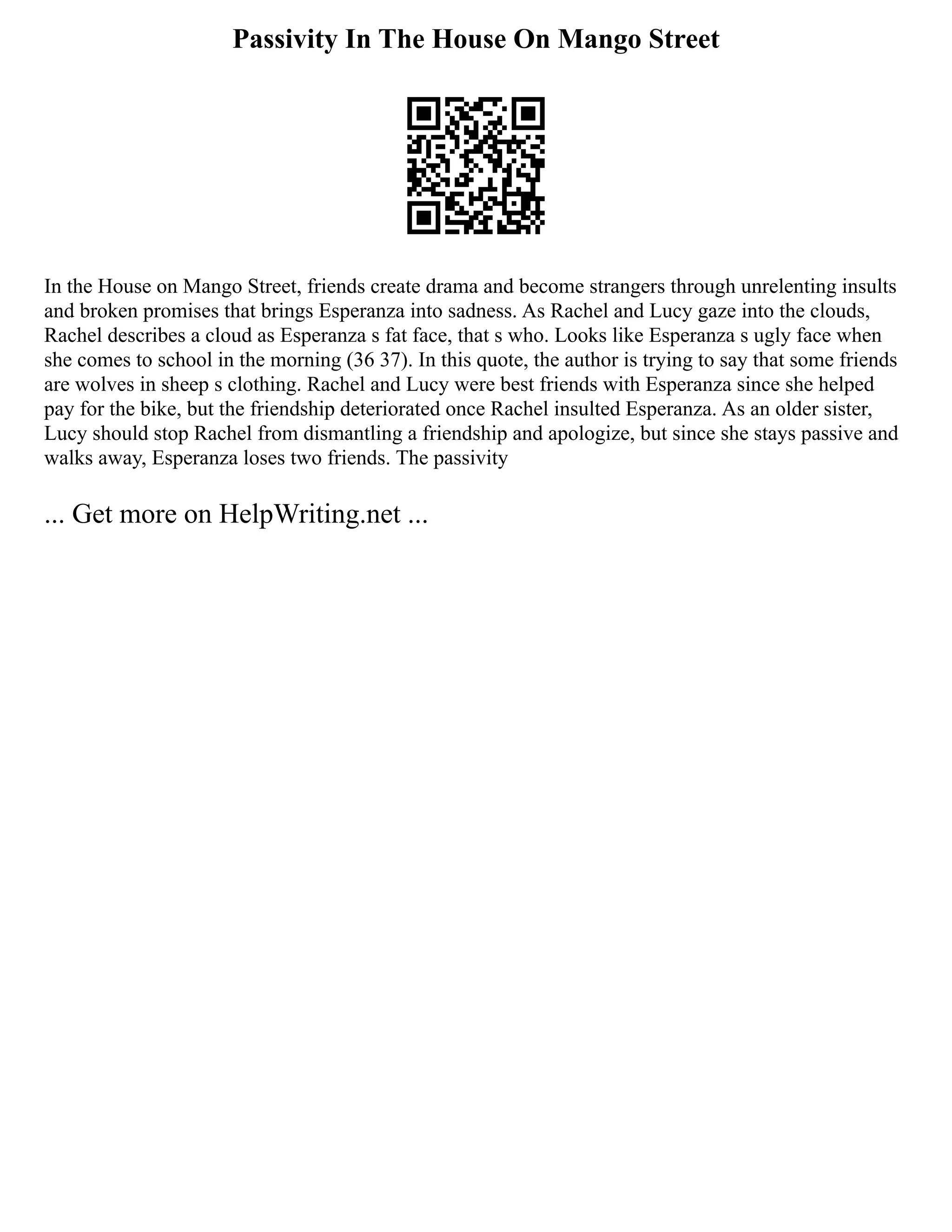 Passivity In The House On Mango Street
In the House on Mango Street, friends create drama and become strangers through unrelenting insults
and broken promises that brings Esperanza into sadness. As Rachel and Lucy gaze into the clouds,
Rachel describes a cloud as Esperanza s fat face, that s who. Looks like Esperanza s ugly face when
she comes to school in the morning (36 37). In this quote, the author is trying to say that some friends
are wolves in sheep s clothing. Rachel and Lucy were best friends with Esperanza since she helped
pay for the bike, but the friendship deteriorated once Rachel insulted Esperanza. As an older sister,
Lucy should stop Rachel from dismantling a friendship and apologize, but since she stays passive and
walks away, Esperanza loses two friends. The passivity
... Get more on HelpWriting.net ...
 