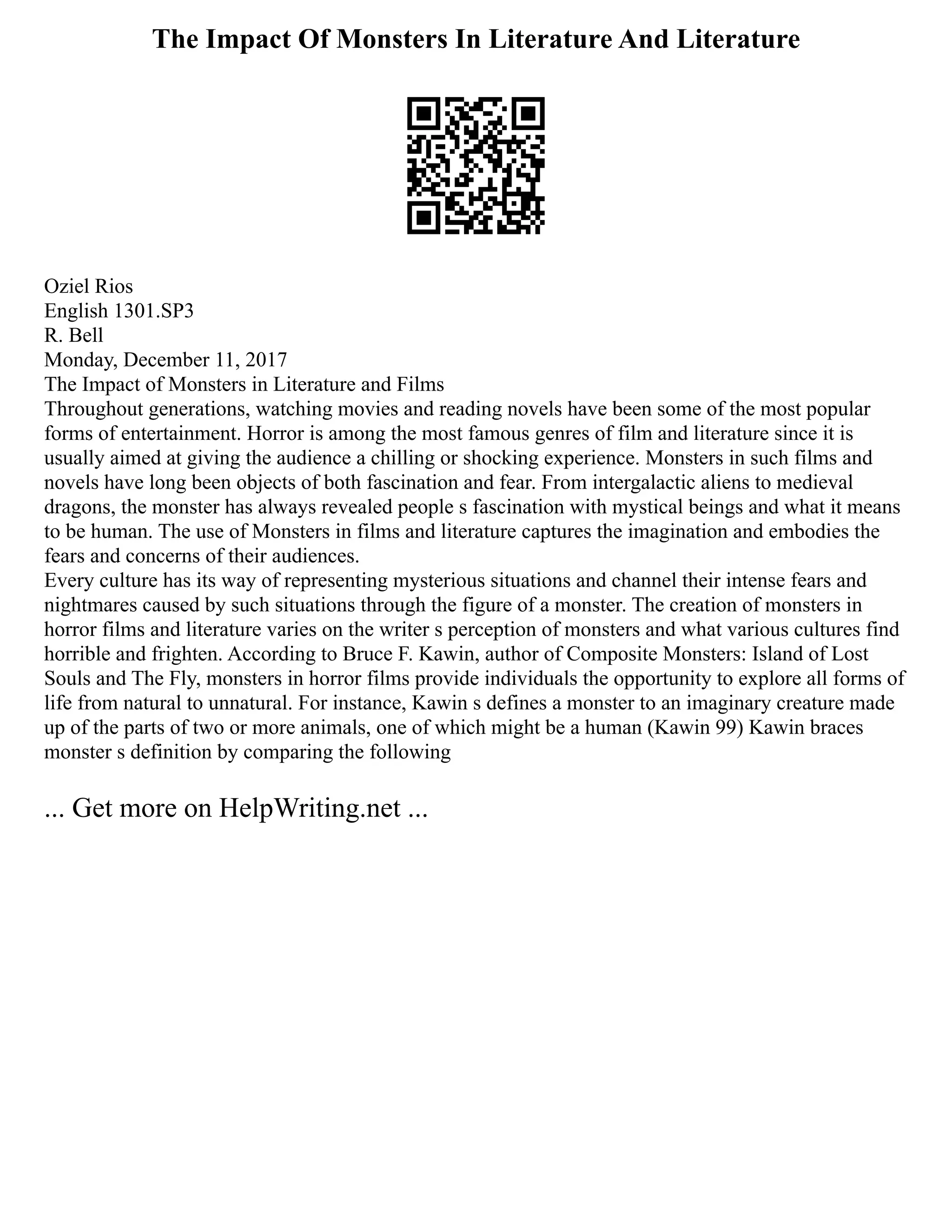 The Impact Of Monsters In Literature And Literature
Oziel Rios
English 1301.SP3
R. Bell
Monday, December 11, 2017
The Impact of Monsters in Literature and Films
Throughout generations, watching movies and reading novels have been some of the most popular
forms of entertainment. Horror is among the most famous genres of film and literature since it is
usually aimed at giving the audience a chilling or shocking experience. Monsters in such films and
novels have long been objects of both fascination and fear. From intergalactic aliens to medieval
dragons, the monster has always revealed people s fascination with mystical beings and what it means
to be human. The use of Monsters in films and literature captures the imagination and embodies the
fears and concerns of their audiences.
Every culture has its way of representing mysterious situations and channel their intense fears and
nightmares caused by such situations through the figure of a monster. The creation of monsters in
horror films and literature varies on the writer s perception of monsters and what various cultures find
horrible and frighten. According to Bruce F. Kawin, author of Composite Monsters: Island of Lost
Souls and The Fly, monsters in horror films provide individuals the opportunity to explore all forms of
life from natural to unnatural. For instance, Kawin s defines a monster to an imaginary creature made
up of the parts of two or more animals, one of which might be a human (Kawin 99) Kawin braces
monster s definition by comparing the following
... Get more on HelpWriting.net ...
 