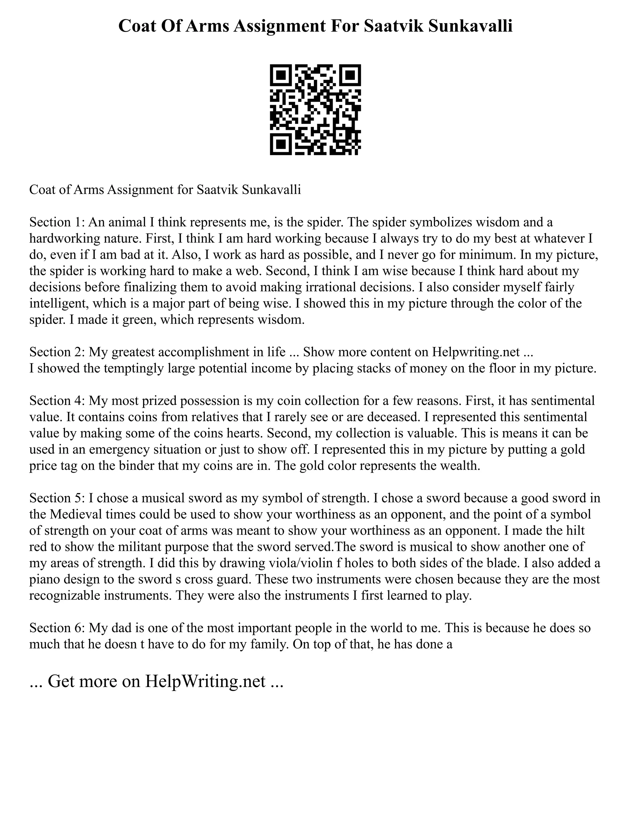 Coat Of Arms Assignment For Saatvik Sunkavalli
Coat of Arms Assignment for Saatvik Sunkavalli
Section 1: An animal I think represents me, is the spider. The spider symbolizes wisdom and a
hardworking nature. First, I think I am hard working because I always try to do my best at whatever I
do, even if I am bad at it. Also, I work as hard as possible, and I never go for minimum. In my picture,
the spider is working hard to make a web. Second, I think I am wise because I think hard about my
decisions before finalizing them to avoid making irrational decisions. I also consider myself fairly
intelligent, which is a major part of being wise. I showed this in my picture through the color of the
spider. I made it green, which represents wisdom.
Section 2: My greatest accomplishment in life ... Show more content on Helpwriting.net ...
I showed the temptingly large potential income by placing stacks of money on the floor in my picture.
Section 4: My most prized possession is my coin collection for a few reasons. First, it has sentimental
value. It contains coins from relatives that I rarely see or are deceased. I represented this sentimental
value by making some of the coins hearts. Second, my collection is valuable. This is means it can be
used in an emergency situation or just to show off. I represented this in my picture by putting a gold
price tag on the binder that my coins are in. The gold color represents the wealth.
Section 5: I chose a musical sword as my symbol of strength. I chose a sword because a good sword in
the Medieval times could be used to show your worthiness as an opponent, and the point of a symbol
of strength on your coat of arms was meant to show your worthiness as an opponent. I made the hilt
red to show the militant purpose that the sword served.The sword is musical to show another one of
my areas of strength. I did this by drawing viola/violin f holes to both sides of the blade. I also added a
piano design to the sword s cross guard. These two instruments were chosen because they are the most
recognizable instruments. They were also the instruments I first learned to play.
Section 6: My dad is one of the most important people in the world to me. This is because he does so
much that he doesn t have to do for my family. On top of that, he has done a
... Get more on HelpWriting.net ...
 