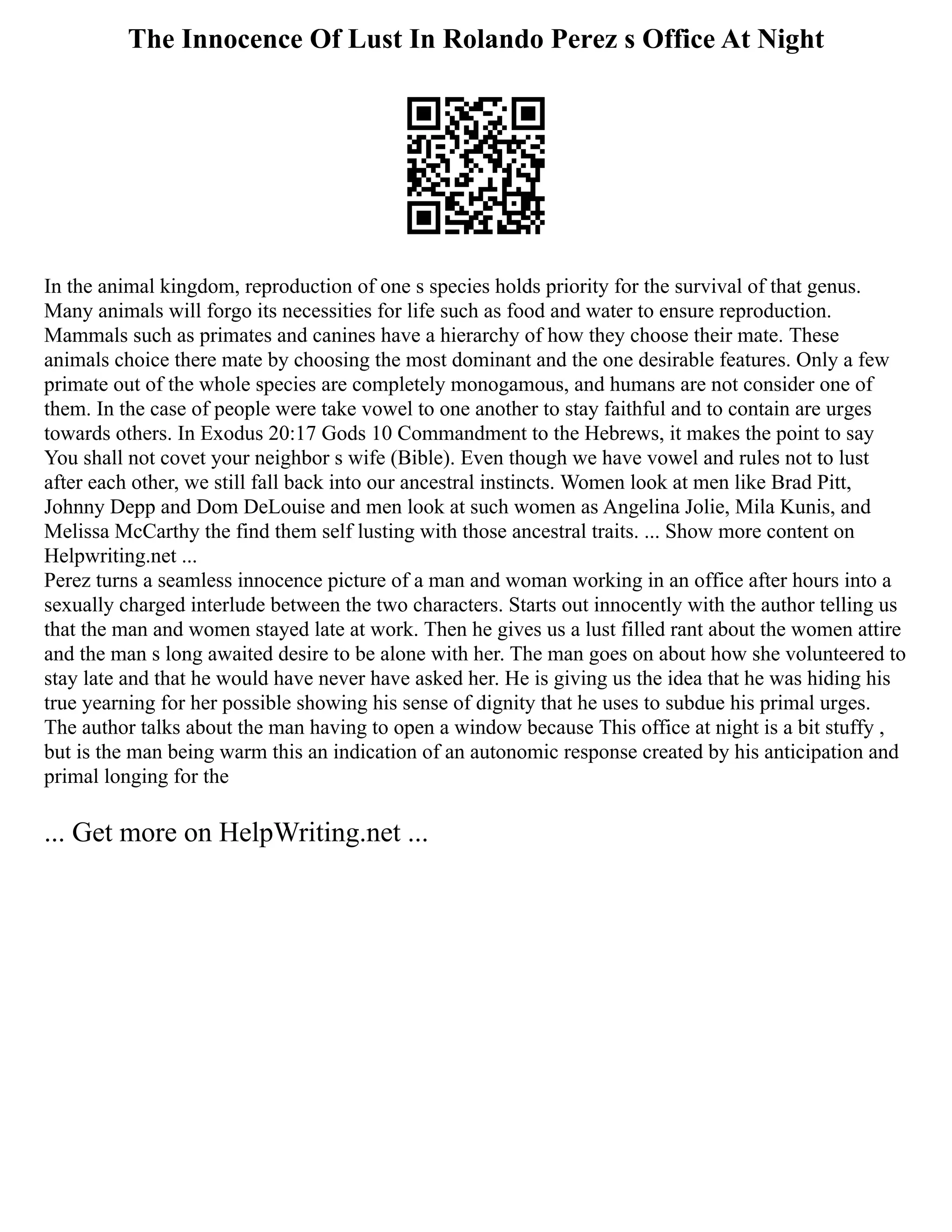 The Innocence Of Lust In Rolando Perez s Office At Night
In the animal kingdom, reproduction of one s species holds priority for the survival of that genus.
Many animals will forgo its necessities for life such as food and water to ensure reproduction.
Mammals such as primates and canines have a hierarchy of how they choose their mate. These
animals choice there mate by choosing the most dominant and the one desirable features. Only a few
primate out of the whole species are completely monogamous, and humans are not consider one of
them. In the case of people were take vowel to one another to stay faithful and to contain are urges
towards others. In Exodus 20:17 Gods 10 Commandment to the Hebrews, it makes the point to say
You shall not covet your neighbor s wife (Bible). Even though we have vowel and rules not to lust
after each other, we still fall back into our ancestral instincts. Women look at men like Brad Pitt,
Johnny Depp and Dom DeLouise and men look at such women as Angelina Jolie, Mila Kunis, and
Melissa McCarthy the find them self lusting with those ancestral traits. ... Show more content on
Helpwriting.net ...
Perez turns a seamless innocence picture of a man and woman working in an office after hours into a
sexually charged interlude between the two characters. Starts out innocently with the author telling us
that the man and women stayed late at work. Then he gives us a lust filled rant about the women attire
and the man s long awaited desire to be alone with her. The man goes on about how she volunteered to
stay late and that he would have never have asked her. He is giving us the idea that he was hiding his
true yearning for her possible showing his sense of dignity that he uses to subdue his primal urges.
The author talks about the man having to open a window because This office at night is a bit stuffy ,
but is the man being warm this an indication of an autonomic response created by his anticipation and
primal longing for the
... Get more on HelpWriting.net ...
 