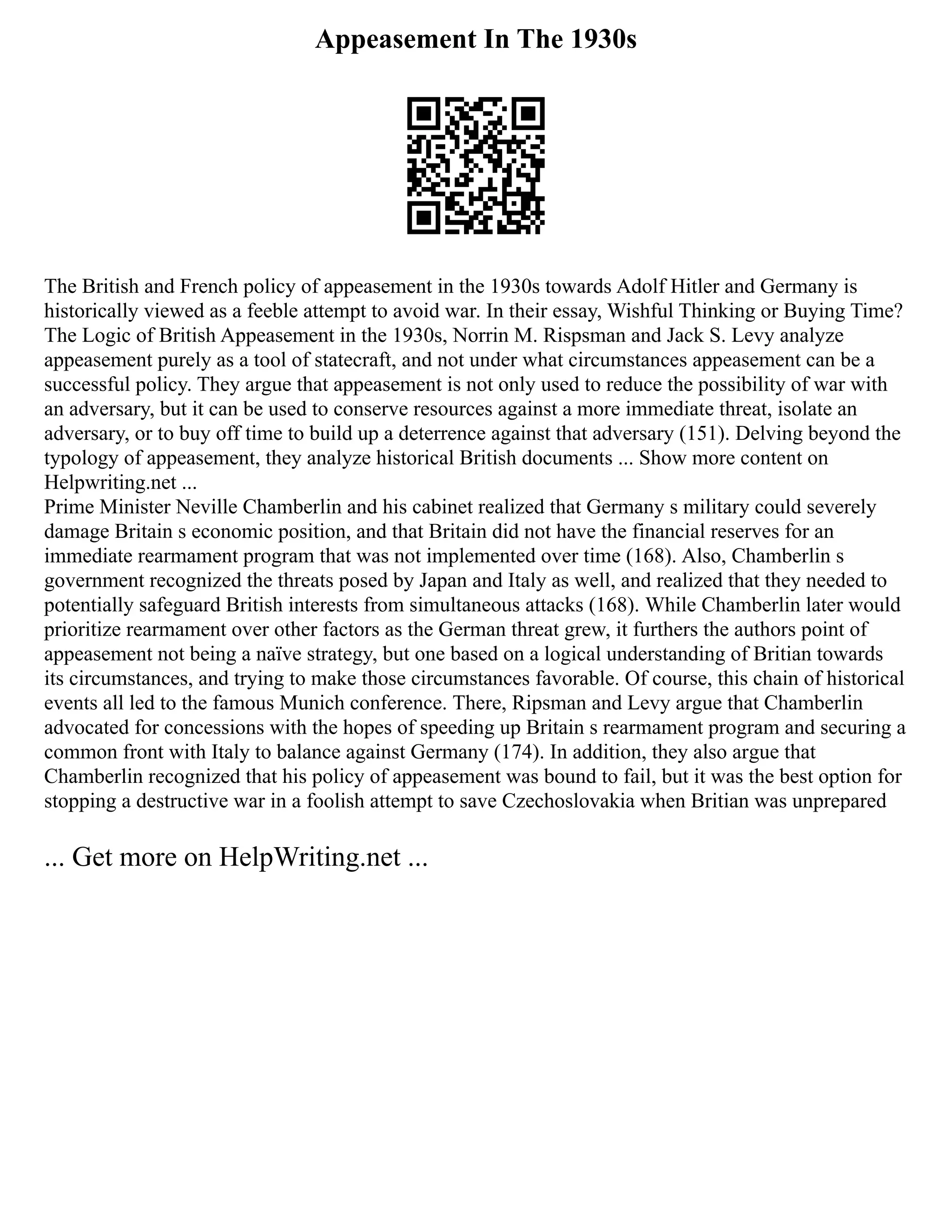 Appeasement In The 1930s
The British and French policy of appeasement in the 1930s towards Adolf Hitler and Germany is
historically viewed as a feeble attempt to avoid war. In their essay, Wishful Thinking or Buying Time?
The Logic of British Appeasement in the 1930s, Norrin M. Rispsman and Jack S. Levy analyze
appeasement purely as a tool of statecraft, and not under what circumstances appeasement can be a
successful policy. They argue that appeasement is not only used to reduce the possibility of war with
an adversary, but it can be used to conserve resources against a more immediate threat, isolate an
adversary, or to buy off time to build up a deterrence against that adversary (151). Delving beyond the
typology of appeasement, they analyze historical British documents ... Show more content on
Helpwriting.net ...
Prime Minister Neville Chamberlin and his cabinet realized that Germany s military could severely
damage Britain s economic position, and that Britain did not have the financial reserves for an
immediate rearmament program that was not implemented over time (168). Also, Chamberlin s
government recognized the threats posed by Japan and Italy as well, and realized that they needed to
potentially safeguard British interests from simultaneous attacks (168). While Chamberlin later would
prioritize rearmament over other factors as the German threat grew, it furthers the authors point of
appeasement not being a naïve strategy, but one based on a logical understanding of Britian towards
its circumstances, and trying to make those circumstances favorable. Of course, this chain of historical
events all led to the famous Munich conference. There, Ripsman and Levy argue that Chamberlin
advocated for concessions with the hopes of speeding up Britain s rearmament program and securing a
common front with Italy to balance against Germany (174). In addition, they also argue that
Chamberlin recognized that his policy of appeasement was bound to fail, but it was the best option for
stopping a destructive war in a foolish attempt to save Czechoslovakia when Britian was unprepared
... Get more on HelpWriting.net ...
 