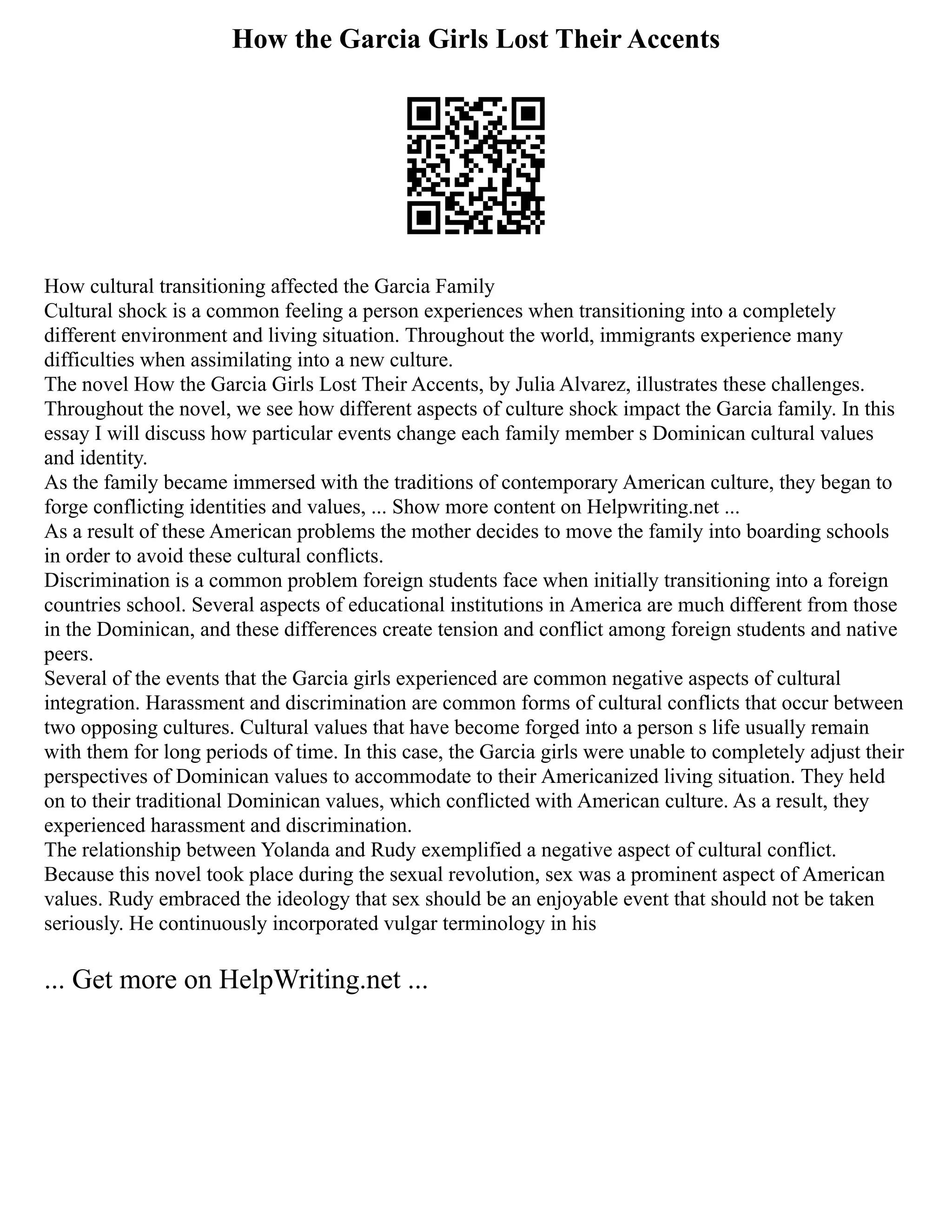 How the Garcia Girls Lost Their Accents
How cultural transitioning affected the Garcia Family
Cultural shock is a common feeling a person experiences when transitioning into a completely
different environment and living situation. Throughout the world, immigrants experience many
difficulties when assimilating into a new culture.
The novel How the Garcia Girls Lost Their Accents, by Julia Alvarez, illustrates these challenges.
Throughout the novel, we see how different aspects of culture shock impact the Garcia family. In this
essay I will discuss how particular events change each family member s Dominican cultural values
and identity.
As the family became immersed with the traditions of contemporary American culture, they began to
forge conflicting identities and values, ... Show more content on Helpwriting.net ...
As a result of these American problems the mother decides to move the family into boarding schools
in order to avoid these cultural conflicts.
Discrimination is a common problem foreign students face when initially transitioning into a foreign
countries school. Several aspects of educational institutions in America are much different from those
in the Dominican, and these differences create tension and conflict among foreign students and native
peers.
Several of the events that the Garcia girls experienced are common negative aspects of cultural
integration. Harassment and discrimination are common forms of cultural conflicts that occur between
two opposing cultures. Cultural values that have become forged into a person s life usually remain
with them for long periods of time. In this case, the Garcia girls were unable to completely adjust their
perspectives of Dominican values to accommodate to their Americanized living situation. They held
on to their traditional Dominican values, which conflicted with American culture. As a result, they
experienced harassment and discrimination.
The relationship between Yolanda and Rudy exemplified a negative aspect of cultural conflict.
Because this novel took place during the sexual revolution, sex was a prominent aspect of American
values. Rudy embraced the ideology that sex should be an enjoyable event that should not be taken
seriously. He continuously incorporated vulgar terminology in his
... Get more on HelpWriting.net ...
 
