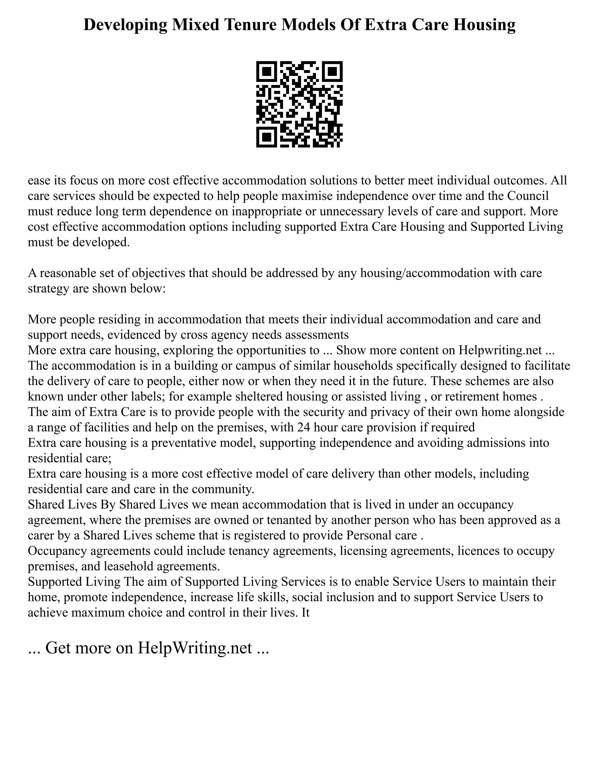 Developing Mixed Tenure Models Of Extra Care Housing
ease its focus on more cost effective accommodation solutions to better meet individual outcomes. All
care services should be expected to help people maximise independence over time and the Council
must reduce long term dependence on inappropriate or unnecessary levels of care and support. More
cost effective accommodation options including supported Extra Care Housing and Supported Living
must be developed.
A reasonable set of objectives that should be addressed by any housing/accommodation with care
strategy are shown below:
More people residing in accommodation that meets their individual accommodation and care and
support needs, evidenced by cross agency needs assessments
More extra care housing, exploring the opportunities to ... Show more content on Helpwriting.net ...
The accommodation is in a building or campus of similar households specifically designed to facilitate
the delivery of care to people, either now or when they need it in the future. These schemes are also
known under other labels; for example sheltered housing or assisted living , or retirement homes .
The aim of Extra Care is to provide people with the security and privacy of their own home alongside
a range of facilities and help on the premises, with 24 hour care provision if required
Extra care housing is a preventative model, supporting independence and avoiding admissions into
residential care;
Extra care housing is a more cost effective model of care delivery than other models, including
residential care and care in the community.
Shared Lives By Shared Lives we mean accommodation that is lived in under an occupancy
agreement, where the premises are owned or tenanted by another person who has been approved as a
carer by a Shared Lives scheme that is registered to provide Personal care .
Occupancy agreements could include tenancy agreements, licensing agreements, licences to occupy
premises, and leasehold agreements.
Supported Living The aim of Supported Living Services is to enable Service Users to maintain their
home, promote independence, increase life skills, social inclusion and to support Service Users to
achieve maximum choice and control in their lives. It
... Get more on HelpWriting.net ...
 