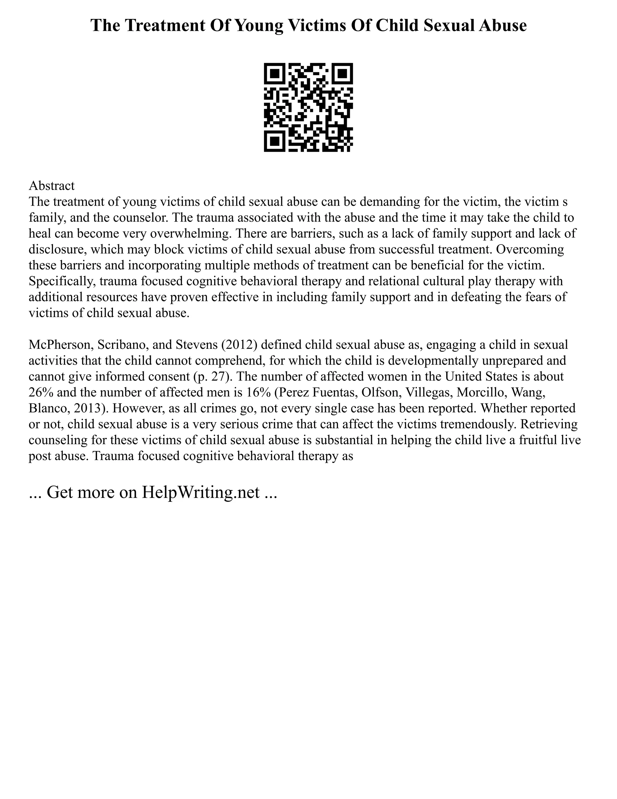 The Treatment Of Young Victims Of Child Sexual Abuse
Abstract
The treatment of young victims of child sexual abuse can be demanding for the victim, the victim s
family, and the counselor. The trauma associated with the abuse and the time it may take the child to
heal can become very overwhelming. There are barriers, such as a lack of family support and lack of
disclosure, which may block victims of child sexual abuse from successful treatment. Overcoming
these barriers and incorporating multiple methods of treatment can be beneficial for the victim.
Specifically, trauma focused cognitive behavioral therapy and relational cultural play therapy with
additional resources have proven effective in including family support and in defeating the fears of
victims of child sexual abuse.
McPherson, Scribano, and Stevens (2012) defined child sexual abuse as, engaging a child in sexual
activities that the child cannot comprehend, for which the child is developmentally unprepared and
cannot give informed consent (p. 27). The number of affected women in the United States is about
26% and the number of affected men is 16% (Perez Fuentas, Olfson, Villegas, Morcillo, Wang,
Blanco, 2013). However, as all crimes go, not every single case has been reported. Whether reported
or not, child sexual abuse is a very serious crime that can affect the victims tremendously. Retrieving
counseling for these victims of child sexual abuse is substantial in helping the child live a fruitful live
post abuse. Trauma focused cognitive behavioral therapy as
... Get more on HelpWriting.net ...
 