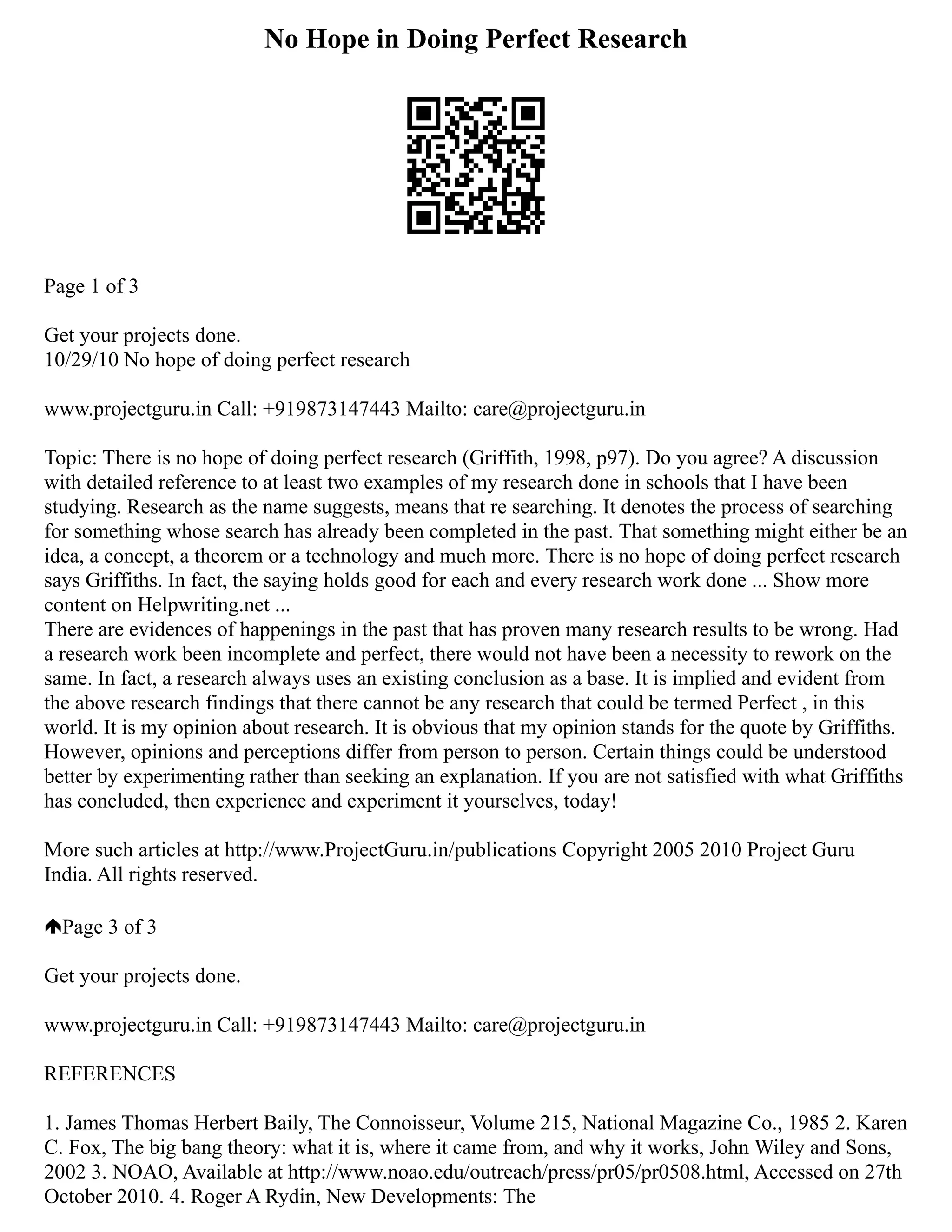 No Hope in Doing Perfect Research
Page 1 of 3
Get your projects done.
10/29/10 No hope of doing perfect research
www.projectguru.in Call: +919873147443 Mailto: care@projectguru.in
Topic: There is no hope of doing perfect research (Griffith, 1998, p97). Do you agree? A discussion
with detailed reference to at least two examples of my research done in schools that I have been
studying. Research as the name suggests, means that re searching. It denotes the process of searching
for something whose search has already been completed in the past. That something might either be an
idea, a concept, a theorem or a technology and much more. There is no hope of doing perfect research
says Griffiths. In fact, the saying holds good for each and every research work done ... Show more
content on Helpwriting.net ...
There are evidences of happenings in the past that has proven many research results to be wrong. Had
a research work been incomplete and perfect, there would not have been a necessity to rework on the
same. In fact, a research always uses an existing conclusion as a base. It is implied and evident from
the above research findings that there cannot be any research that could be termed Perfect , in this
world. It is my opinion about research. It is obvious that my opinion stands for the quote by Griffiths.
However, opinions and perceptions differ from person to person. Certain things could be understood
better by experimenting rather than seeking an explanation. If you are not satisfied with what Griffiths
has concluded, then experience and experiment it yourselves, today!
More such articles at http://www.ProjectGuru.in/publications Copyright 2005 2010 Project Guru
India. All rights reserved.
Page 3 of 3
Get your projects done.
www.projectguru.in Call: +919873147443 Mailto: care@projectguru.in
REFERENCES
1. James Thomas Herbert Baily, The Connoisseur, Volume 215, National Magazine Co., 1985 2. Karen
C. Fox, The big bang theory: what it is, where it came from, and why it works, John Wiley and Sons,
2002 3. NOAO, Available at http://www.noao.edu/outreach/press/pr05/pr0508.html, Accessed on 27th
October 2010. 4. Roger A Rydin, New Developments: The
 