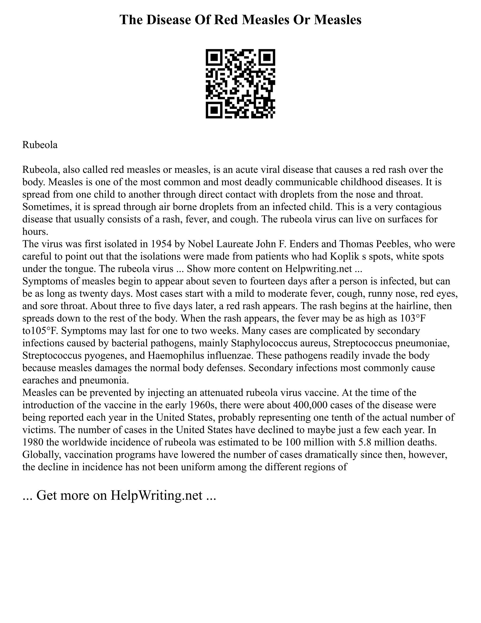 The Disease Of Red Measles Or Measles
Rubeola
Rubeola, also called red measles or measles, is an acute viral disease that causes a red rash over the
body. Measles is one of the most common and most deadly communicable childhood diseases. It is
spread from one child to another through direct contact with droplets from the nose and throat.
Sometimes, it is spread through air borne droplets from an infected child. This is a very contagious
disease that usually consists of a rash, fever, and cough. The rubeola virus can live on surfaces for
hours.
The virus was first isolated in 1954 by Nobel Laureate John F. Enders and Thomas Peebles, who were
careful to point out that the isolations were made from patients who had Koplik s spots, white spots
under the tongue. The rubeola virus ... Show more content on Helpwriting.net ...
Symptoms of measles begin to appear about seven to fourteen days after a person is infected, but can
be as long as twenty days. Most cases start with a mild to moderate fever, cough, runny nose, red eyes,
and sore throat. About three to five days later, a red rash appears. The rash begins at the hairline, then
spreads down to the rest of the body. When the rash appears, the fever may be as high as 103°F
to105°F. Symptoms may last for one to two weeks. Many cases are complicated by secondary
infections caused by bacterial pathogens, mainly Staphylococcus aureus, Streptococcus pneumoniae,
Streptococcus pyogenes, and Haemophilus influenzae. These pathogens readily invade the body
because measles damages the normal body defenses. Secondary infections most commonly cause
earaches and pneumonia.
Measles can be prevented by injecting an attenuated rubeola virus vaccine. At the time of the
introduction of the vaccine in the early 1960s, there were about 400,000 cases of the disease were
being reported each year in the United States, probably representing one tenth of the actual number of
victims. The number of cases in the United States have declined to maybe just a few each year. In
1980 the worldwide incidence of rubeola was estimated to be 100 million with 5.8 million deaths.
Globally, vaccination programs have lowered the number of cases dramatically since then, however,
the decline in incidence has not been uniform among the different regions of
... Get more on HelpWriting.net ...
 