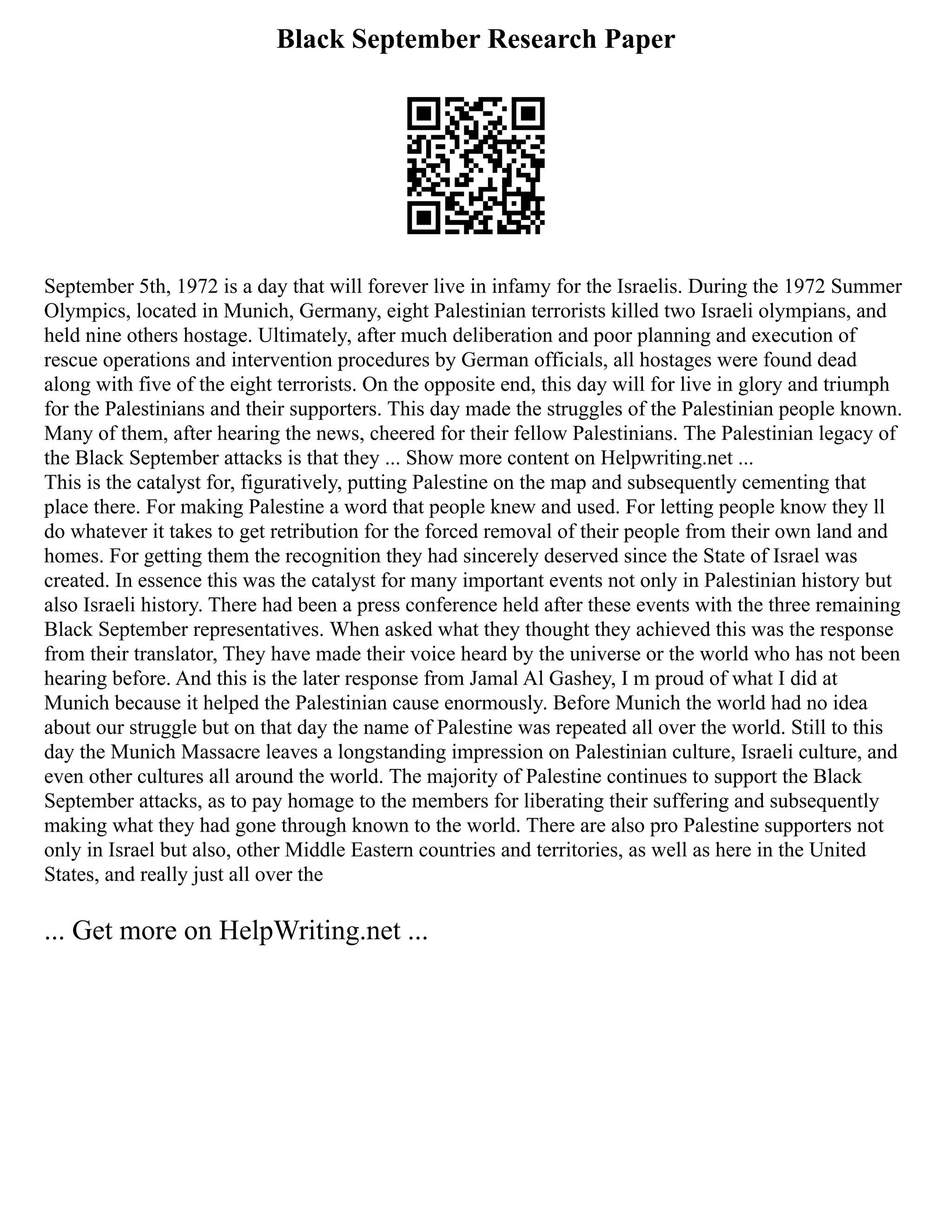 Black September Research Paper
September 5th, 1972 is a day that will forever live in infamy for the Israelis. During the 1972 Summer
Olympics, located in Munich, Germany, eight Palestinian terrorists killed two Israeli olympians, and
held nine others hostage. Ultimately, after much deliberation and poor planning and execution of
rescue operations and intervention procedures by German officials, all hostages were found dead
along with five of the eight terrorists. On the opposite end, this day will for live in glory and triumph
for the Palestinians and their supporters. This day made the struggles of the Palestinian people known.
Many of them, after hearing the news, cheered for their fellow Palestinians. The Palestinian legacy of
the Black September attacks is that they ... Show more content on Helpwriting.net ...
This is the catalyst for, figuratively, putting Palestine on the map and subsequently cementing that
place there. For making Palestine a word that people knew and used. For letting people know they ll
do whatever it takes to get retribution for the forced removal of their people from their own land and
homes. For getting them the recognition they had sincerely deserved since the State of Israel was
created. In essence this was the catalyst for many important events not only in Palestinian history but
also Israeli history. There had been a press conference held after these events with the three remaining
Black September representatives. When asked what they thought they achieved this was the response
from their translator, They have made their voice heard by the universe or the world who has not been
hearing before. And this is the later response from Jamal Al Gashey, I m proud of what I did at
Munich because it helped the Palestinian cause enormously. Before Munich the world had no idea
about our struggle but on that day the name of Palestine was repeated all over the world. Still to this
day the Munich Massacre leaves a longstanding impression on Palestinian culture, Israeli culture, and
even other cultures all around the world. The majority of Palestine continues to support the Black
September attacks, as to pay homage to the members for liberating their suffering and subsequently
making what they had gone through known to the world. There are also pro Palestine supporters not
only in Israel but also, other Middle Eastern countries and territories, as well as here in the United
States, and really just all over the
... Get more on HelpWriting.net ...
 