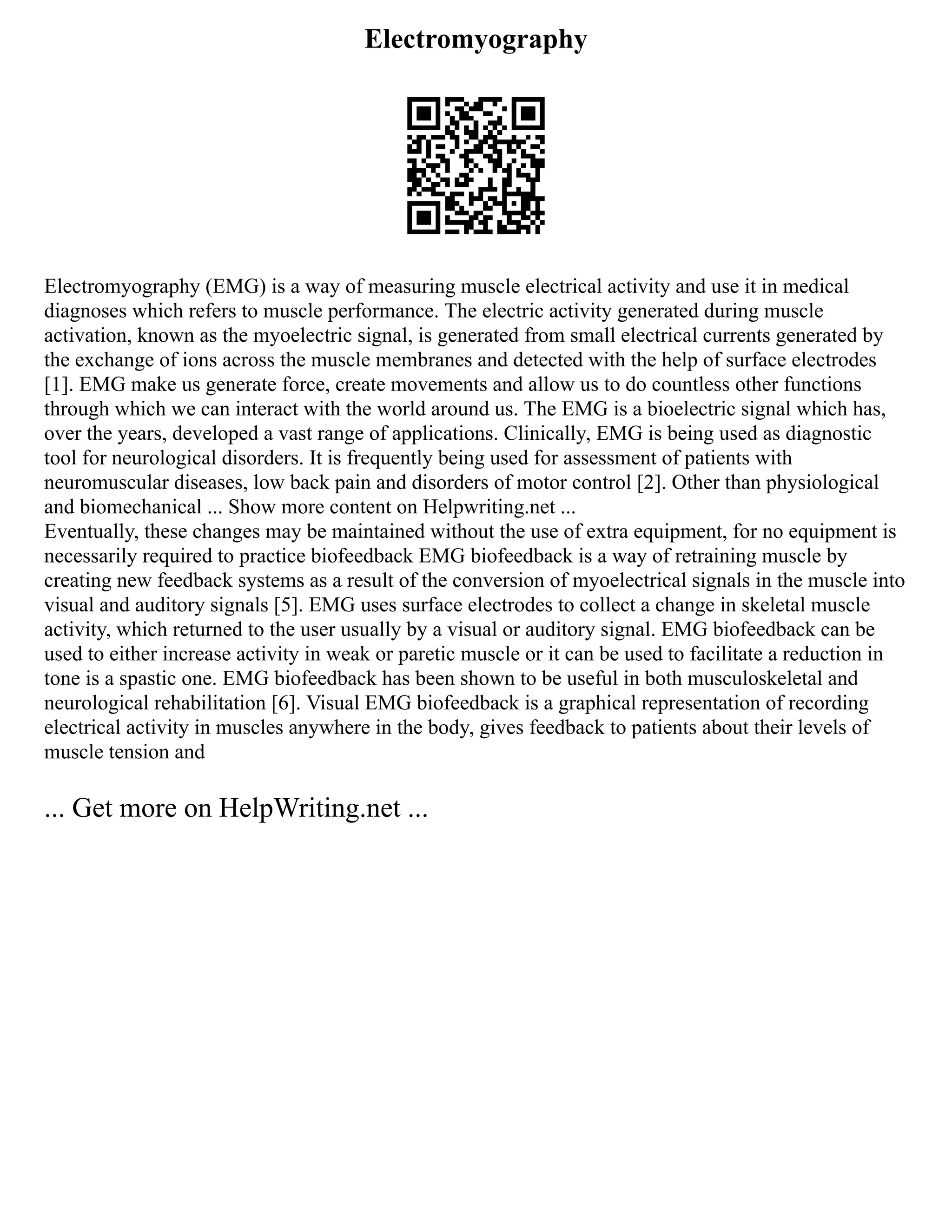 Electromyography
Electromyography (EMG) is a way of measuring muscle electrical activity and use it in medical
diagnoses which refers to muscle performance. The electric activity generated during muscle
activation, known as the myoelectric signal, is generated from small electrical currents generated by
the exchange of ions across the muscle membranes and detected with the help of surface electrodes
[1]. EMG make us generate force, create movements and allow us to do countless other functions
through which we can interact with the world around us. The EMG is a bioelectric signal which has,
over the years, developed a vast range of applications. Clinically, EMG is being used as diagnostic
tool for neurological disorders. It is frequently being used for assessment of patients with
neuromuscular diseases, low back pain and disorders of motor control [2]. Other than physiological
and biomechanical ... Show more content on Helpwriting.net ...
Eventually, these changes may be maintained without the use of extra equipment, for no equipment is
necessarily required to practice biofeedback EMG biofeedback is a way of retraining muscle by
creating new feedback systems as a result of the conversion of myoelectrical signals in the muscle into
visual and auditory signals [5]. EMG uses surface electrodes to collect a change in skeletal muscle
activity, which returned to the user usually by a visual or auditory signal. EMG biofeedback can be
used to either increase activity in weak or paretic muscle or it can be used to facilitate a reduction in
tone is a spastic one. EMG biofeedback has been shown to be useful in both musculoskeletal and
neurological rehabilitation [6]. Visual EMG biofeedback is a graphical representation of recording
electrical activity in muscles anywhere in the body, gives feedback to patients about their levels of
muscle tension and
... Get more on HelpWriting.net ...
 