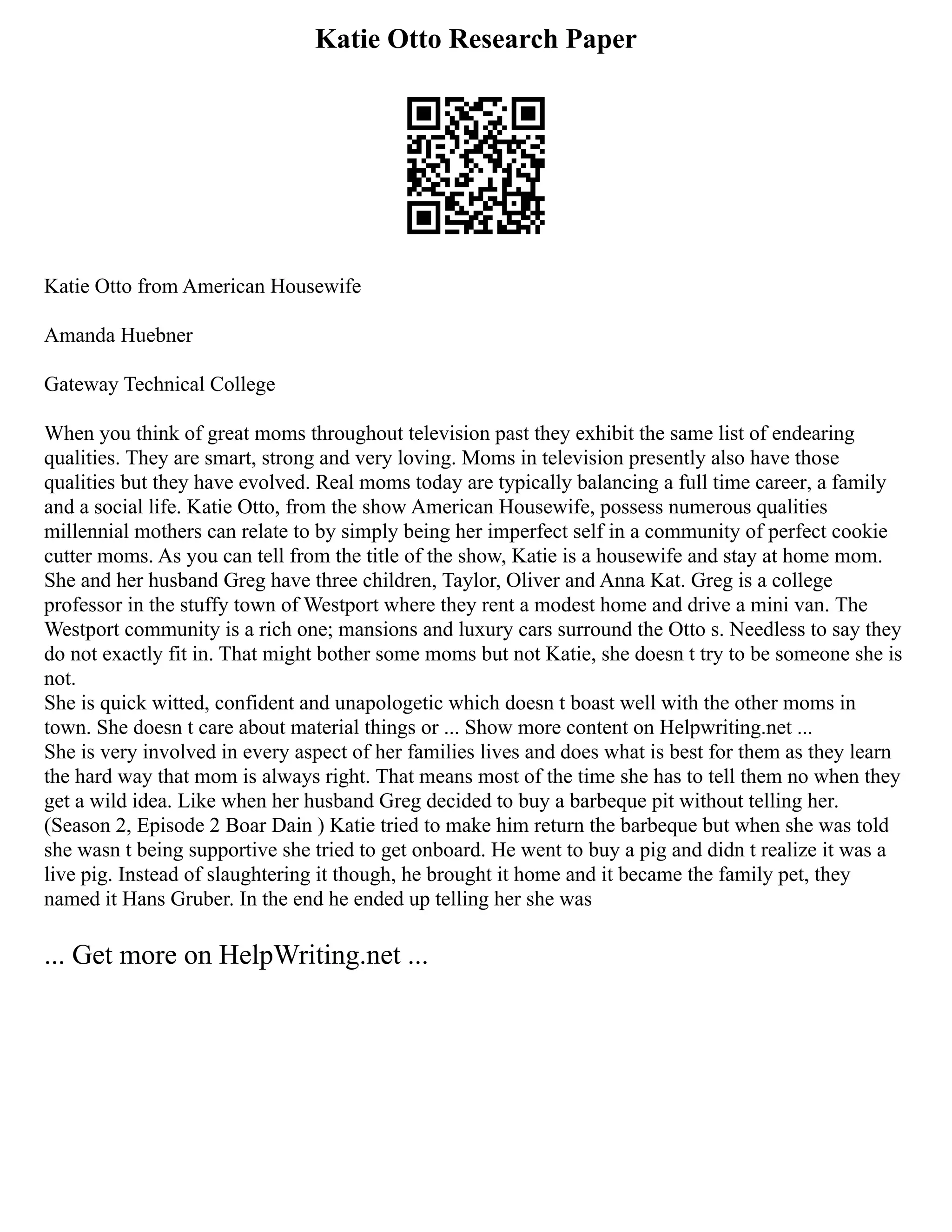 Katie Otto Research Paper
Katie Otto from American Housewife
Amanda Huebner
Gateway Technical College
When you think of great moms throughout television past they exhibit the same list of endearing
qualities. They are smart, strong and very loving. Moms in television presently also have those
qualities but they have evolved. Real moms today are typically balancing a full time career, a family
and a social life. Katie Otto, from the show American Housewife, possess numerous qualities
millennial mothers can relate to by simply being her imperfect self in a community of perfect cookie
cutter moms. As you can tell from the title of the show, Katie is a housewife and stay at home mom.
She and her husband Greg have three children, Taylor, Oliver and Anna Kat. Greg is a college
professor in the stuffy town of Westport where they rent a modest home and drive a mini van. The
Westport community is a rich one; mansions and luxury cars surround the Otto s. Needless to say they
do not exactly fit in. That might bother some moms but not Katie, she doesn t try to be someone she is
not.
She is quick witted, confident and unapologetic which doesn t boast well with the other moms in
town. She doesn t care about material things or ... Show more content on Helpwriting.net ...
She is very involved in every aspect of her families lives and does what is best for them as they learn
the hard way that mom is always right. That means most of the time she has to tell them no when they
get a wild idea. Like when her husband Greg decided to buy a barbeque pit without telling her.
(Season 2, Episode 2 Boar Dain ) Katie tried to make him return the barbeque but when she was told
she wasn t being supportive she tried to get onboard. He went to buy a pig and didn t realize it was a
live pig. Instead of slaughtering it though, he brought it home and it became the family pet, they
named it Hans Gruber. In the end he ended up telling her she was
... Get more on HelpWriting.net ...
 