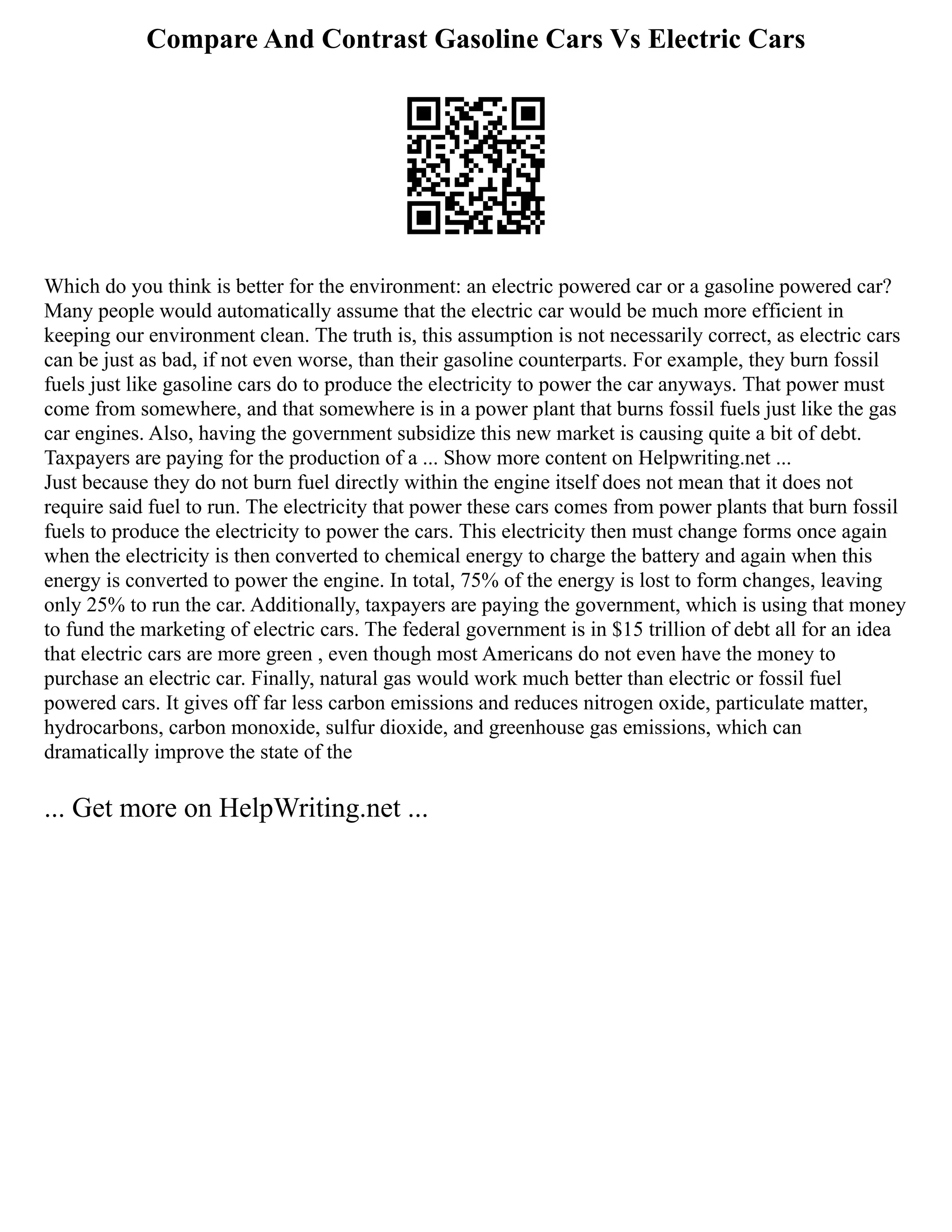 Compare And Contrast Gasoline Cars Vs Electric Cars
Which do you think is better for the environment: an electric powered car or a gasoline powered car?
Many people would automatically assume that the electric car would be much more efficient in
keeping our environment clean. The truth is, this assumption is not necessarily correct, as electric cars
can be just as bad, if not even worse, than their gasoline counterparts. For example, they burn fossil
fuels just like gasoline cars do to produce the electricity to power the car anyways. That power must
come from somewhere, and that somewhere is in a power plant that burns fossil fuels just like the gas
car engines. Also, having the government subsidize this new market is causing quite a bit of debt.
Taxpayers are paying for the production of a ... Show more content on Helpwriting.net ...
Just because they do not burn fuel directly within the engine itself does not mean that it does not
require said fuel to run. The electricity that power these cars comes from power plants that burn fossil
fuels to produce the electricity to power the cars. This electricity then must change forms once again
when the electricity is then converted to chemical energy to charge the battery and again when this
energy is converted to power the engine. In total, 75% of the energy is lost to form changes, leaving
only 25% to run the car. Additionally, taxpayers are paying the government, which is using that money
to fund the marketing of electric cars. The federal government is in $15 trillion of debt all for an idea
that electric cars are more green , even though most Americans do not even have the money to
purchase an electric car. Finally, natural gas would work much better than electric or fossil fuel
powered cars. It gives off far less carbon emissions and reduces nitrogen oxide, particulate matter,
hydrocarbons, carbon monoxide, sulfur dioxide, and greenhouse gas emissions, which can
dramatically improve the state of the
... Get more on HelpWriting.net ...
 