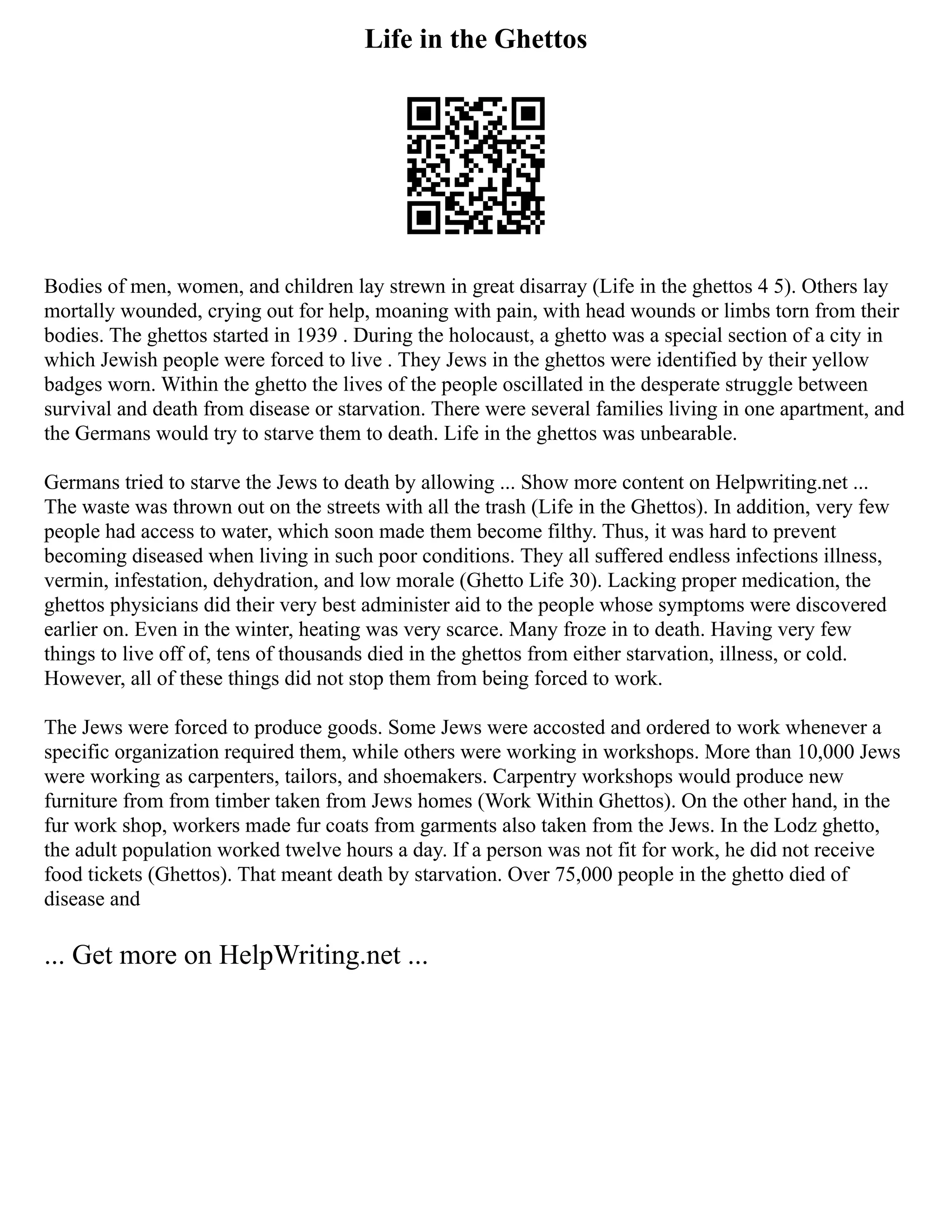 Life in the Ghettos
Bodies of men, women, and children lay strewn in great disarray (Life in the ghettos 4 5). Others lay
mortally wounded, crying out for help, moaning with pain, with head wounds or limbs torn from their
bodies. The ghettos started in 1939 . During the holocaust, a ghetto was a special section of a city in
which Jewish people were forced to live . They Jews in the ghettos were identified by their yellow
badges worn. Within the ghetto the lives of the people oscillated in the desperate struggle between
survival and death from disease or starvation. There were several families living in one apartment, and
the Germans would try to starve them to death. Life in the ghettos was unbearable.
Germans tried to starve the Jews to death by allowing ... Show more content on Helpwriting.net ...
The waste was thrown out on the streets with all the trash (Life in the Ghettos). In addition, very few
people had access to water, which soon made them become filthy. Thus, it was hard to prevent
becoming diseased when living in such poor conditions. They all suffered endless infections illness,
vermin, infestation, dehydration, and low morale (Ghetto Life 30). Lacking proper medication, the
ghettos physicians did their very best administer aid to the people whose symptoms were discovered
earlier on. Even in the winter, heating was very scarce. Many froze in to death. Having very few
things to live off of, tens of thousands died in the ghettos from either starvation, illness, or cold.
However, all of these things did not stop them from being forced to work.
The Jews were forced to produce goods. Some Jews were accosted and ordered to work whenever a
specific organization required them, while others were working in workshops. More than 10,000 Jews
were working as carpenters, tailors, and shoemakers. Carpentry workshops would produce new
furniture from from timber taken from Jews homes (Work Within Ghettos). On the other hand, in the
fur work shop, workers made fur coats from garments also taken from the Jews. In the Lodz ghetto,
the adult population worked twelve hours a day. If a person was not fit for work, he did not receive
food tickets (Ghettos). That meant death by starvation. Over 75,000 people in the ghetto died of
disease and
... Get more on HelpWriting.net ...
 