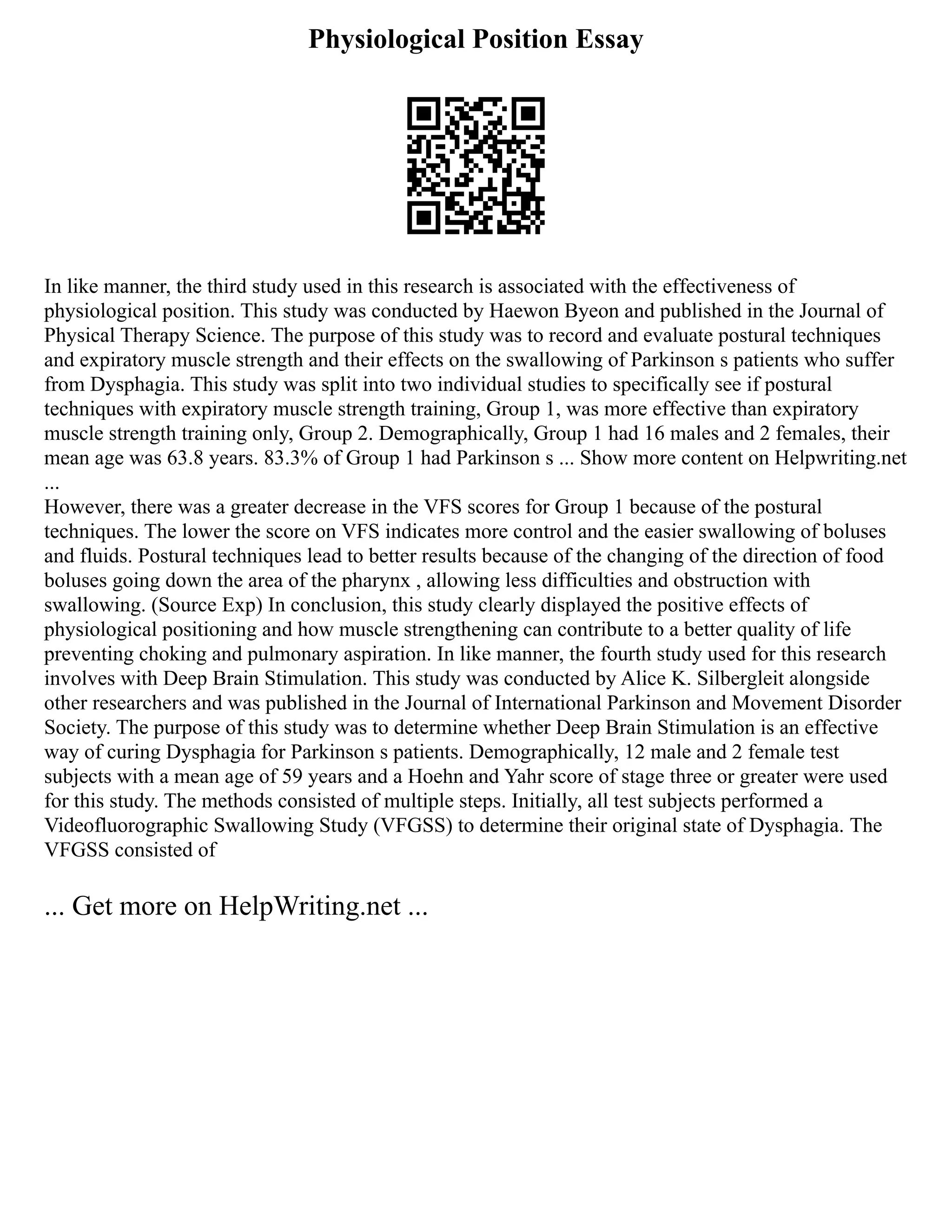 Physiological Position Essay
In like manner, the third study used in this research is associated with the effectiveness of
physiological position. This study was conducted by Haewon Byeon and published in the Journal of
Physical Therapy Science. The purpose of this study was to record and evaluate postural techniques
and expiratory muscle strength and their effects on the swallowing of Parkinson s patients who suffer
from Dysphagia. This study was split into two individual studies to specifically see if postural
techniques with expiratory muscle strength training, Group 1, was more effective than expiratory
muscle strength training only, Group 2. Demographically, Group 1 had 16 males and 2 females, their
mean age was 63.8 years. 83.3% of Group 1 had Parkinson s ... Show more content on Helpwriting.net
...
However, there was a greater decrease in the VFS scores for Group 1 because of the postural
techniques. The lower the score on VFS indicates more control and the easier swallowing of boluses
and fluids. Postural techniques lead to better results because of the changing of the direction of food
boluses going down the area of the pharynx , allowing less difficulties and obstruction with
swallowing. (Source Exp) In conclusion, this study clearly displayed the positive effects of
physiological positioning and how muscle strengthening can contribute to a better quality of life
preventing choking and pulmonary aspiration. In like manner, the fourth study used for this research
involves with Deep Brain Stimulation. This study was conducted by Alice K. Silbergleit alongside
other researchers and was published in the Journal of International Parkinson and Movement Disorder
Society. The purpose of this study was to determine whether Deep Brain Stimulation is an effective
way of curing Dysphagia for Parkinson s patients. Demographically, 12 male and 2 female test
subjects with a mean age of 59 years and a Hoehn and Yahr score of stage three or greater were used
for this study. The methods consisted of multiple steps. Initially, all test subjects performed a
Videofluorographic Swallowing Study (VFGSS) to determine their original state of Dysphagia. The
VFGSS consisted of
... Get more on HelpWriting.net ...
 
