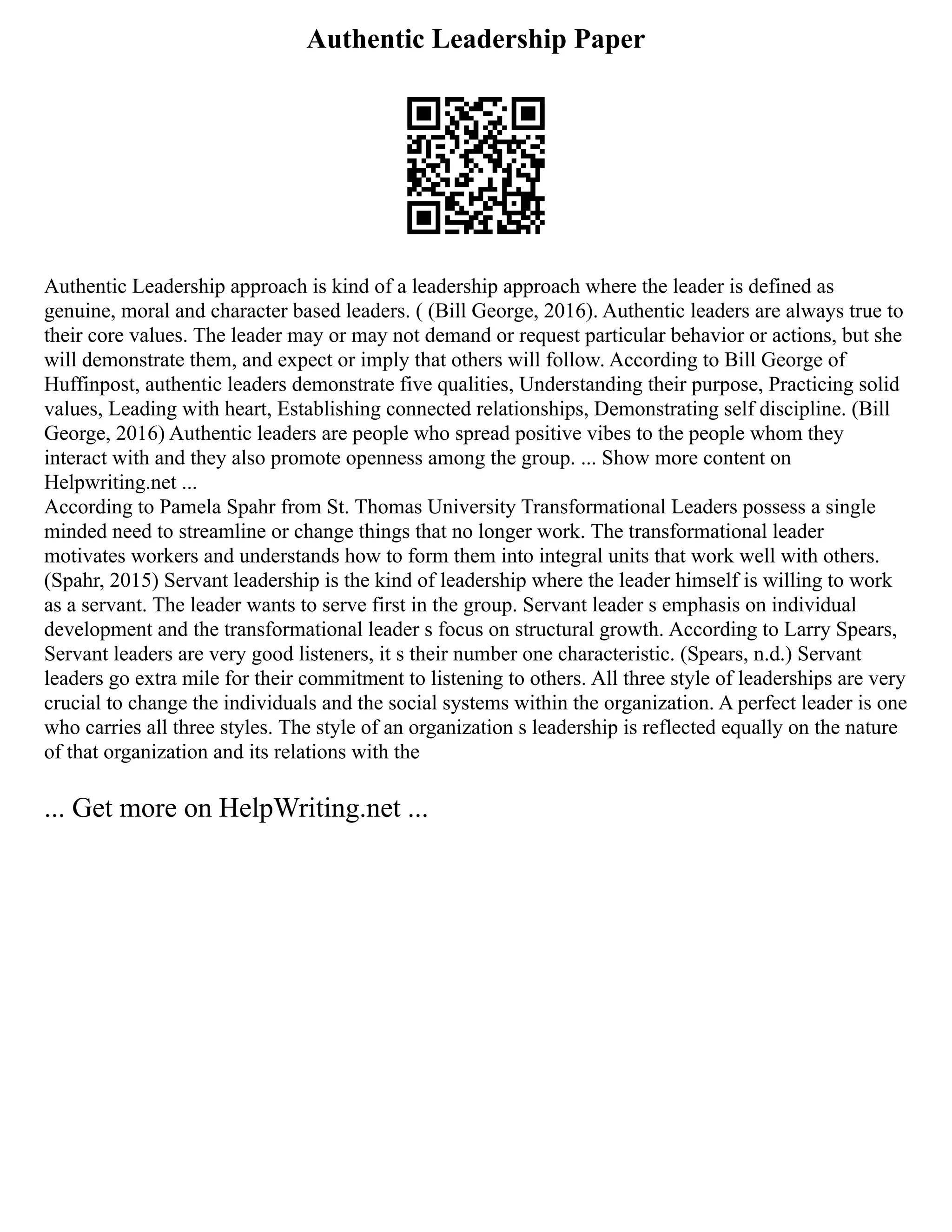 Authentic Leadership Paper
Authentic Leadership approach is kind of a leadership approach where the leader is defined as
genuine, moral and character based leaders. ( (Bill George, 2016). Authentic leaders are always true to
their core values. The leader may or may not demand or request particular behavior or actions, but she
will demonstrate them, and expect or imply that others will follow. According to Bill George of
Huffinpost, authentic leaders demonstrate five qualities, Understanding their purpose, Practicing solid
values, Leading with heart, Establishing connected relationships, Demonstrating self discipline. (Bill
George, 2016) Authentic leaders are people who spread positive vibes to the people whom they
interact with and they also promote openness among the group. ... Show more content on
Helpwriting.net ...
According to Pamela Spahr from St. Thomas University Transformational Leaders possess a single
minded need to streamline or change things that no longer work. The transformational leader
motivates workers and understands how to form them into integral units that work well with others.
(Spahr, 2015) Servant leadership is the kind of leadership where the leader himself is willing to work
as a servant. The leader wants to serve first in the group. Servant leader s emphasis on individual
development and the transformational leader s focus on structural growth. According to Larry Spears,
Servant leaders are very good listeners, it s their number one characteristic. (Spears, n.d.) Servant
leaders go extra mile for their commitment to listening to others. All three style of leaderships are very
crucial to change the individuals and the social systems within the organization. A perfect leader is one
who carries all three styles. The style of an organization s leadership is reflected equally on the nature
of that organization and its relations with the
... Get more on HelpWriting.net ...
 