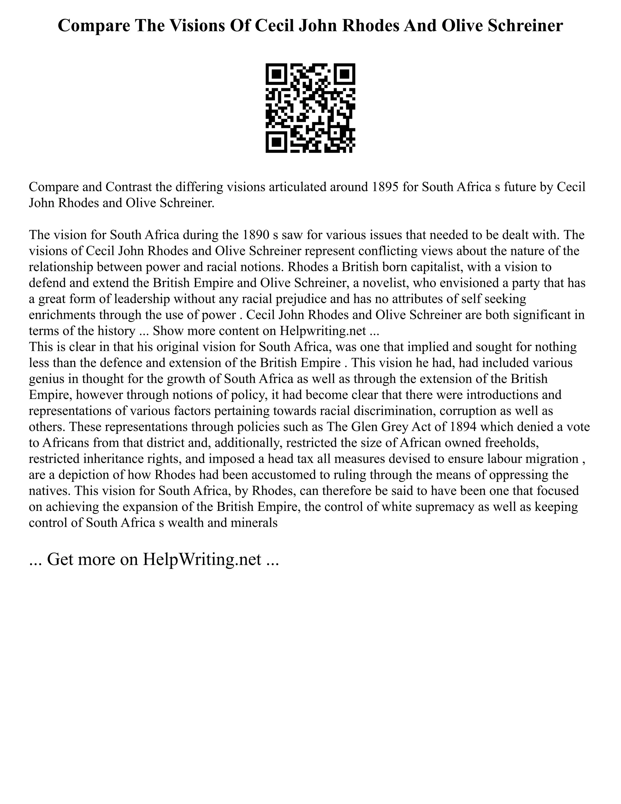Compare The Visions Of Cecil John Rhodes And Olive Schreiner
Compare and Contrast the differing visions articulated around 1895 for South Africa s future by Cecil
John Rhodes and Olive Schreiner.
The vision for South Africa during the 1890 s saw for various issues that needed to be dealt with. The
visions of Cecil John Rhodes and Olive Schreiner represent conflicting views about the nature of the
relationship between power and racial notions. Rhodes a British born capitalist, with a vision to
defend and extend the British Empire and Olive Schreiner, a novelist, who envisioned a party that has
a great form of leadership without any racial prejudice and has no attributes of self seeking
enrichments through the use of power . Cecil John Rhodes and Olive Schreiner are both significant in
terms of the history ... Show more content on Helpwriting.net ...
This is clear in that his original vision for South Africa, was one that implied and sought for nothing
less than the defence and extension of the British Empire . This vision he had, had included various
genius in thought for the growth of South Africa as well as through the extension of the British
Empire, however through notions of policy, it had become clear that there were introductions and
representations of various factors pertaining towards racial discrimination, corruption as well as
others. These representations through policies such as The Glen Grey Act of 1894 which denied a vote
to Africans from that district and, additionally, restricted the size of African owned freeholds,
restricted inheritance rights, and imposed a head tax all measures devised to ensure labour migration ,
are a depiction of how Rhodes had been accustomed to ruling through the means of oppressing the
natives. This vision for South Africa, by Rhodes, can therefore be said to have been one that focused
on achieving the expansion of the British Empire, the control of white supremacy as well as keeping
control of South Africa s wealth and minerals
... Get more on HelpWriting.net ...
 