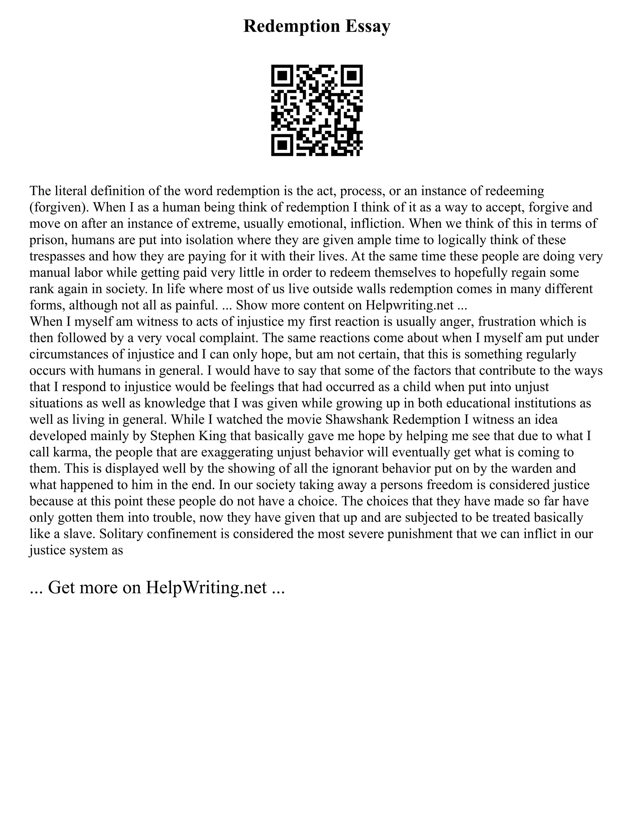 Redemption Essay
The literal definition of the word redemption is the act, process, or an instance of redeeming
(forgiven). When I as a human being think of redemption I think of it as a way to accept, forgive and
move on after an instance of extreme, usually emotional, infliction. When we think of this in terms of
prison, humans are put into isolation where they are given ample time to logically think of these
trespasses and how they are paying for it with their lives. At the same time these people are doing very
manual labor while getting paid very little in order to redeem themselves to hopefully regain some
rank again in society. In life where most of us live outside walls redemption comes in many different
forms, although not all as painful. ... Show more content on Helpwriting.net ...
When I myself am witness to acts of injustice my first reaction is usually anger, frustration which is
then followed by a very vocal complaint. The same reactions come about when I myself am put under
circumstances of injustice and I can only hope, but am not certain, that this is something regularly
occurs with humans in general. I would have to say that some of the factors that contribute to the ways
that I respond to injustice would be feelings that had occurred as a child when put into unjust
situations as well as knowledge that I was given while growing up in both educational institutions as
well as living in general. While I watched the movie Shawshank Redemption I witness an idea
developed mainly by Stephen King that basically gave me hope by helping me see that due to what I
call karma, the people that are exaggerating unjust behavior will eventually get what is coming to
them. This is displayed well by the showing of all the ignorant behavior put on by the warden and
what happened to him in the end. In our society taking away a persons freedom is considered justice
because at this point these people do not have a choice. The choices that they have made so far have
only gotten them into trouble, now they have given that up and are subjected to be treated basically
like a slave. Solitary confinement is considered the most severe punishment that we can inflict in our
justice system as
... Get more on HelpWriting.net ...
 