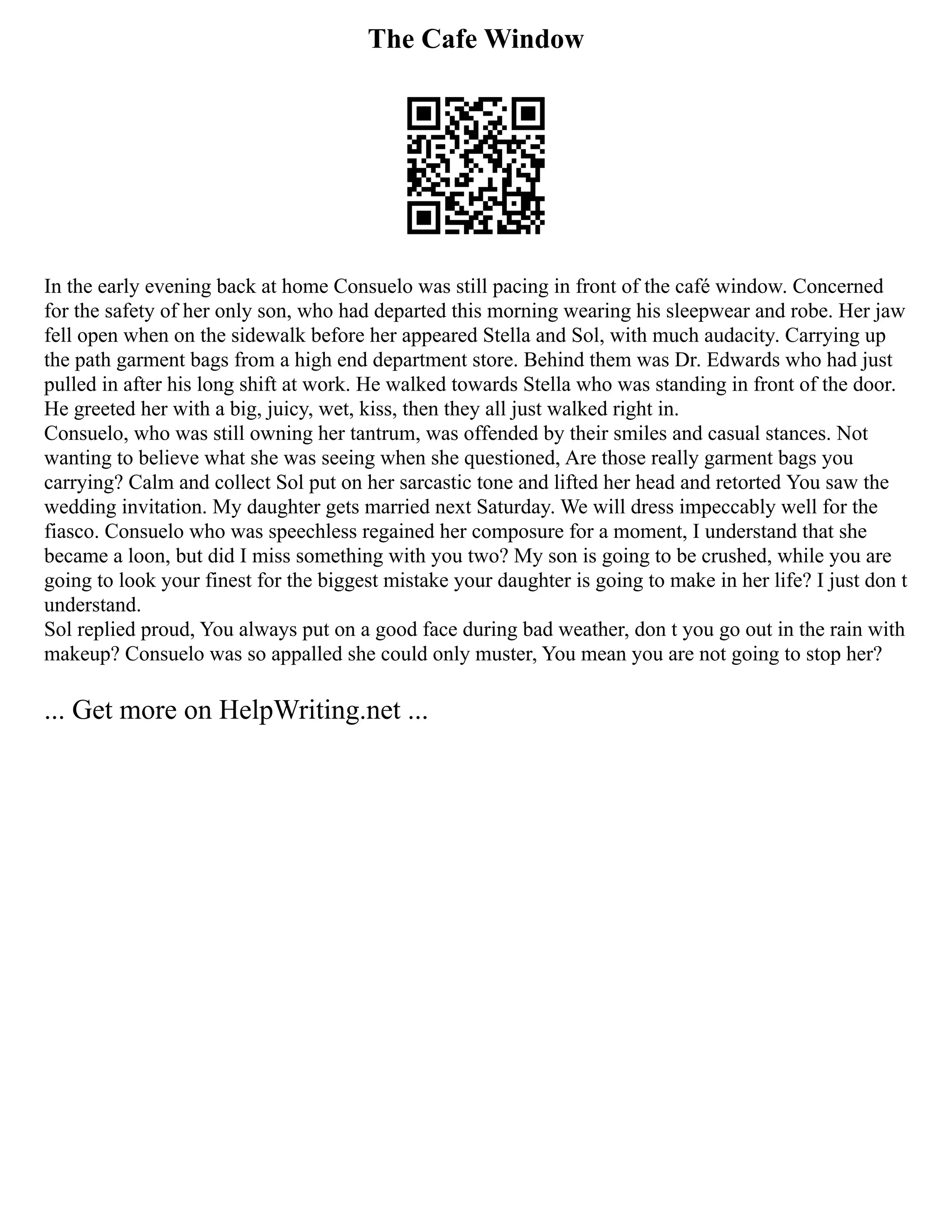 The Cafe Window
In the early evening back at home Consuelo was still pacing in front of the café window. Concerned
for the safety of her only son, who had departed this morning wearing his sleepwear and robe. Her jaw
fell open when on the sidewalk before her appeared Stella and Sol, with much audacity. Carrying up
the path garment bags from a high end department store. Behind them was Dr. Edwards who had just
pulled in after his long shift at work. He walked towards Stella who was standing in front of the door.
He greeted her with a big, juicy, wet, kiss, then they all just walked right in.
Consuelo, who was still owning her tantrum, was offended by their smiles and casual stances. Not
wanting to believe what she was seeing when she questioned, Are those really garment bags you
carrying? Calm and collect Sol put on her sarcastic tone and lifted her head and retorted You saw the
wedding invitation. My daughter gets married next Saturday. We will dress impeccably well for the
fiasco. Consuelo who was speechless regained her composure for a moment, I understand that she
became a loon, but did I miss something with you two? My son is going to be crushed, while you are
going to look your finest for the biggest mistake your daughter is going to make in her life? I just don t
understand.
Sol replied proud, You always put on a good face during bad weather, don t you go out in the rain with
makeup? Consuelo was so appalled she could only muster, You mean you are not going to stop her?
... Get more on HelpWriting.net ...
 