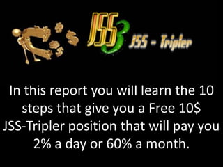 In this report you will learn the 10
   steps that give you a Free 10$
JSS-Tripler position that will pay you
      2% a day or 60% a month.
 