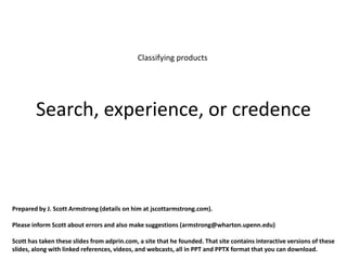 Classifying products




        Search, experience, or credence



Prepared by J. Scott Armstrong (details on him at jscottarmstrong.com).

Please inform Scott about errors and also make suggestions (armstrong@wharton.upenn.edu)

Scott has taken these slides from adprin.com, a site that he founded. That site contains interactive versions of these
slides, along with linked references, videos, and webcasts, all in PPT and PPTX format that you can download.
 