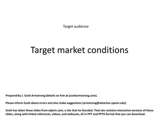 Target audience




                   Target market conditions



Prepared by J. Scott Armstrong (details on him at jscottarmstrong.com).

Please inform Scott about errors and also make suggestions (armstrong@wharton.upenn.edu)

Scott has taken these slides from adprin.com, a site that he founded. That site contains interactive versions of these
slides, along with linked references, videos, and webcasts, all in PPT and PPTX format that you can download.
 