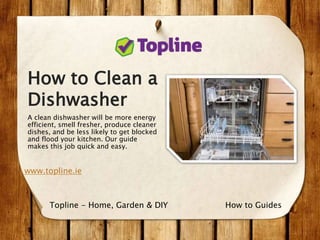 How to Clean a
Dishwasher
A clean dishwasher will be more energy
efficient, smell fresher, produce cleaner
dishes, and be less likely to get blocked
and flood your kitchen. Our guide
makes this job quick and easy.
www.topline.ie
How to GuidesTopline - Home, Garden & DIY
 