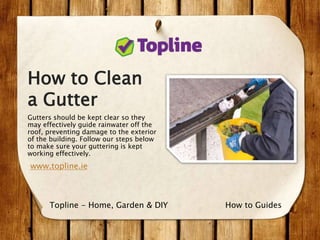 How to Clean
a Gutter
Gutters should be kept clear so they
may effectively guide rainwater off the
roof, preventing damage to the exterior
of the building. Follow our steps below
to make sure your guttering is kept
working effectively.
www.topline.ie
How to GuidesTopline - Home, Garden & DIY
 