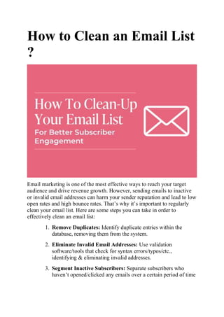 How to Clean an Email List
?
Email marketing is one of the most effective ways to reach your target
audience and drive revenue growth. However, sending emails to inactive
or invalid email addresses can harm your sender reputation and lead to low
open rates and high bounce rates. That’s why it’s important to regularly
clean your email list. Here are some steps you can take in order to
effectively clean an email list:
1. Remove Duplicates: Identify duplicate entries within the
database, removing them from the system.
2. Eliminate Invalid Email Addresses: Use validation
software/tools that check for syntax errors/typos/etc.,
identifying & eliminating invalid addresses.
3. Segment Inactive Subscribers: Separate subscribers who
haven’t opened/clicked any emails over a certain period of time
 
