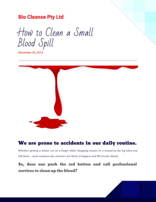 Bio Cleanse Pty Ltd
How to Clean a Small
Blood Spill
December 24, 2015
We are prone to accidents in our daily routine.
Whether getting a minor cut on a finger while chopping onions or a wound on the leg when you
fall down – such common day activities are likely to happen and DO involve blood.
So, does one push the red button and call professional
services to clean up the blood?
 