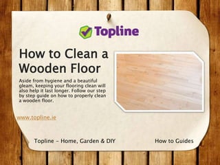 How to Clean a
Wooden Floor
Aside from hygiene and a beautiful
gleam, keeping your flooring clean will
also help it last longer. Follow our step
by step guide on how to properly clean
a wooden floor.
www.topline.ie
How to GuidesTopline - Home, Garden & DIY
 