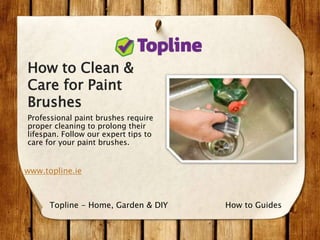 How to Clean &
Care for Paint
Brushes
Professional paint brushes require
proper cleaning to prolong their
lifespan. Follow our expert tips to
care for your paint brushes.
www.topline.ie
How to GuidesTopline - Home, Garden & DIY
 
