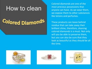 Colored diamonds are one of the

How to clean   most precious possessions that
               anyone can have. As we wear them,
               we expose them to other substances
               like lotions and perfumes.

               These products can leave behind
               residue that can take away their
               brilliant shine, therefore, cleaning
               colored diamonds is a must. Not only
               will you be able to preserve them,
               but you can also be sure that they
               look as beautiful as they should be all
               the time.
 