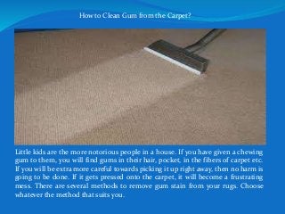 How to Clean Gum from the Carpet?
Little kids are the more notorious people in a house. If you have given a chewing
gum to them, you will find gums in their hair, pocket, in the fibers of carpet etc.
If you will be extra more careful towards picking it up right away, then no harm is
going to be done. If it gets pressed onto the carpet, it will become a frustrating
mess. There are several methods to remove gum stain from your rugs. Choose
whatever the method that suits you.
 