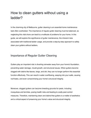 How to clean gutters without using a
ladder?
In the charming city of Melbourne, gutter cleaning is an essential home maintenance
task often overlooked. The importance of regular gutter cleaning must be balanced, as
neglecting this vital chore can lead to a multitude of problems for your home. In this
guide, we will explore the significance of gutter maintenance, the inherent risks
associated with traditional ladder usage, and provide a step-by-step approach to safely
clean your gutters without ladders.
Importance of Regular Gutter Cleaning
Gutters play an important role in diverting rainwater away from your home’s foundation,
preventing water damage, mould growth, and structural issues. When gutters become
clogged with debris like leaves, twigs, and dirt, they can no longer perform this essential
function effectively. This can result in water overflowing, seeping into your walls, causing
roof leaks, and even compromising your home’s structural integrity.
Moreover, clogged gutters can become breeding grounds for pests, including
mosquitoes and termites, posing health risks and leading to costly pest control
measures. Therefore, maintaining clean and debris-free gutters is a matter of aesthetics
and a critical aspect of preserving your home’s value and structural integrity.
 