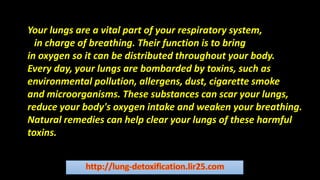 Your lungs are a vital part of your respiratory system,
which is in charge of breathing. Their function is to bring
in oxygen so it can be distributed throughout your body.
Every day, your lungs are bombarded by toxins, such as
environmental pollution, allergens, dust, cigarette smoke
and microorganisms. These substances can scar your lungs,
reduce your body's oxygen intake and weaken your breathing.
Natural remedies can help clear your lungs of these harmful
toxins.
Your lungs are a vital part of your respiratory system,
win charge of breathing. Their function is to bring
in oxygen so it can be distributed throughout your body.
Every day, your lungs are bombarded by toxins, such as
environmental pollution, allergens, dust, cigarette smoke
and microorganisms. These substances can scar your lungs,
reduce your body's oxygen intake and weaken your breathing.
Natural remedies can help clear your lungs of these harmful
toxins.
 