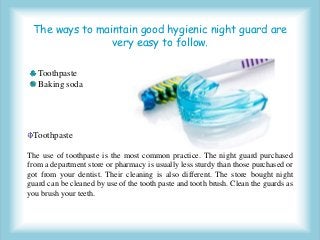 The ways to maintain good hygienic night guard are
very easy to follow.
Toothpaste
Baking soda
Toothpaste
The use of toothpaste is the most common practice. The night guard purchased
from a department store or pharmacy is usually less sturdy than those purchased or
got from your dentist. Their cleaning is also different. The store bought night
guard can be cleaned by use of the tooth paste and tooth brush. Clean the guards as
you brush your teeth.
 