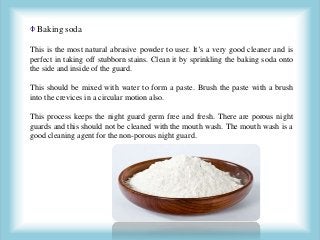 Baking soda
This is the most natural abrasive powder to user. It’s a very good cleaner and is
perfect in taking off stubborn stains. Clean it by sprinkling the baking soda onto
the side and inside of the guard.
This should be mixed with water to form a paste. Brush the paste with a brush
into the crevices in a circular motion also.
This process keeps the night guard germ free and fresh. There are porous night
guards and this should not be cleaned with the mouth wash. The mouth wash is a
good cleaning agent for the non-porous night guard.
 