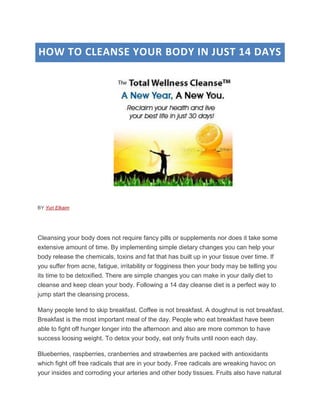HOW TO CLEANSE YOUR BODY IN JUST 14 DAYS




BY Yuri Elkaim




Cleansing your body does not require fancy pills or supplements nor does it take some
extensive amount of time. By implementing simple dietary changes you can help your
body release the chemicals, toxins and fat that has built up in your tissue over time. If
you suffer from acne, fatigue, irritability or fogginess then your body may be telling you
its time to be detoxified. There are simple changes you can make in your daily diet to
cleanse and keep clean your body. Following a 14 day cleanse diet is a perfect way to
jump start the cleansing process.

Many people tend to skip breakfast. Coffee is not breakfast. A doughnut is not breakfast.
Breakfast is the most important meal of the day. People who eat breakfast have been
able to fight off hunger longer into the afternoon and also are more common to have
success loosing weight. To detox your body, eat only fruits until noon each day.

Blueberries, raspberries, cranberries and strawberries are packed with antioxidants
which fight off free radicals that are in your body. Free radicals are wreaking havoc on
your insides and corroding your arteries and other body tissues. Fruits also have natural
 