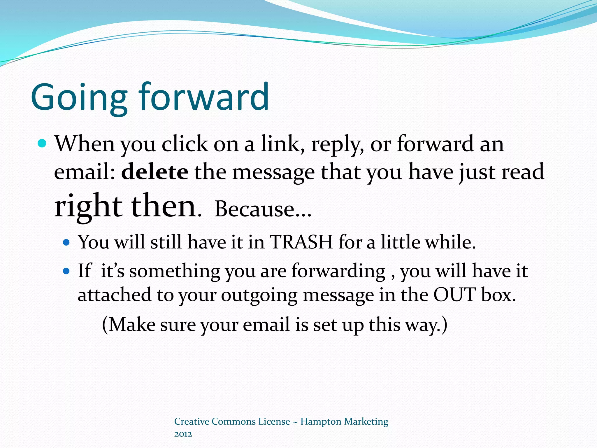Going forward
 When you click on a link, reply, or forward an
  email: delete the message that you have just read
 right then.            Because...
   You will still have it in TRASH for a little while.
   If it’s something you are forwarding , you will have it
    attached to your outgoing message in the OUT box.
       (Make sure your email is set up this way.)



                Creative Commons License ~ Hampton Marketing
                2012
 