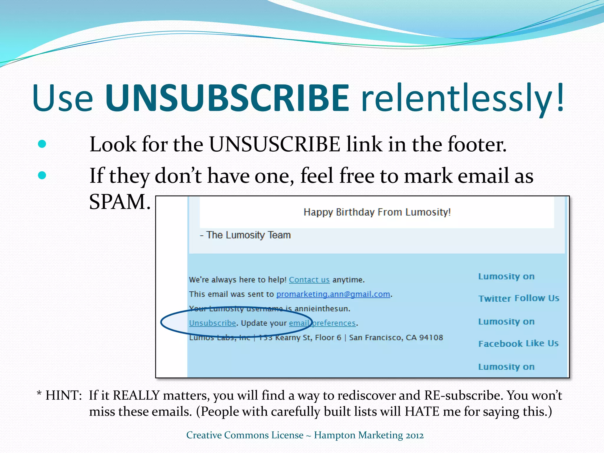 Use UNSUBSCRIBE relentlessly!
        Look for the UNSUSCRIBE link in the footer.
        If they don’t have one, feel free to mark email as
         SPAM.




* HINT: If it REALLY matters, you will find a way to rediscover and RE-subscribe. You won’t
        miss these emails. (People with carefully built lists will HATE me for saying this.)
                          Creative Commons License ~ Hampton Marketing 2012
 