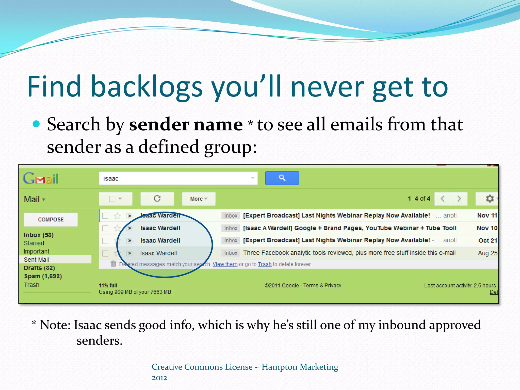 Find backlogs you’ll never get to
 Search by sender name * to see all emails from that
  sender as a defined group:




* Note: Isaac sends good info, which is why he’s still one of my inbound approved
         senders.
                     Creative Commons License ~ Hampton Marketing
                     2012
 