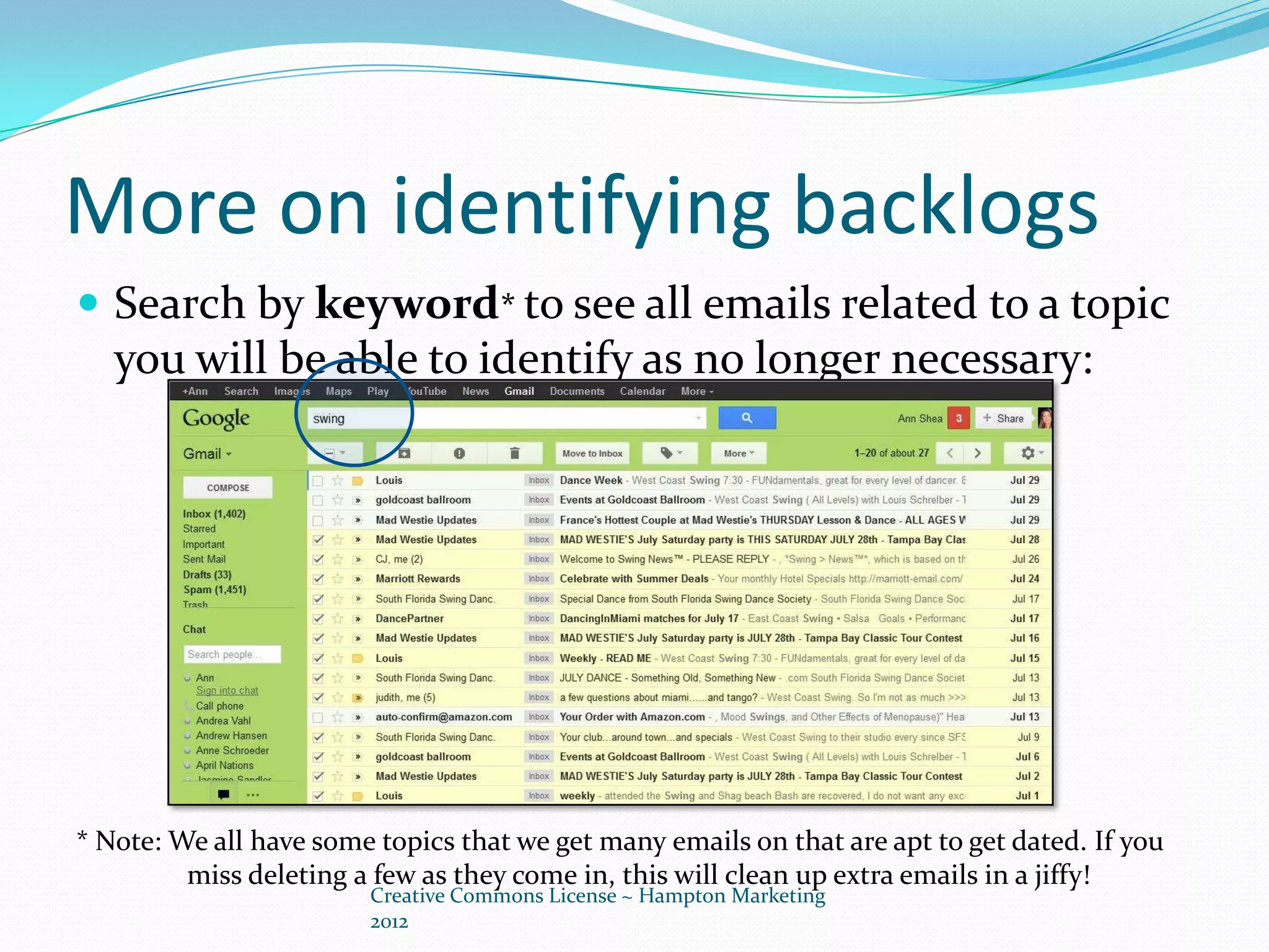 More on identifying backlogs
 Search by keyword* to see all emails related to a topic
   you will be able to identify as no longer necessary:




* Note: We all have some topics that we get many emails on that are apt to get dated. If you
         miss deleting a few as they come in, this will clean up extra emails in a jiffy!
                        Creative Commons License ~ Hampton Marketing
                        2012
 