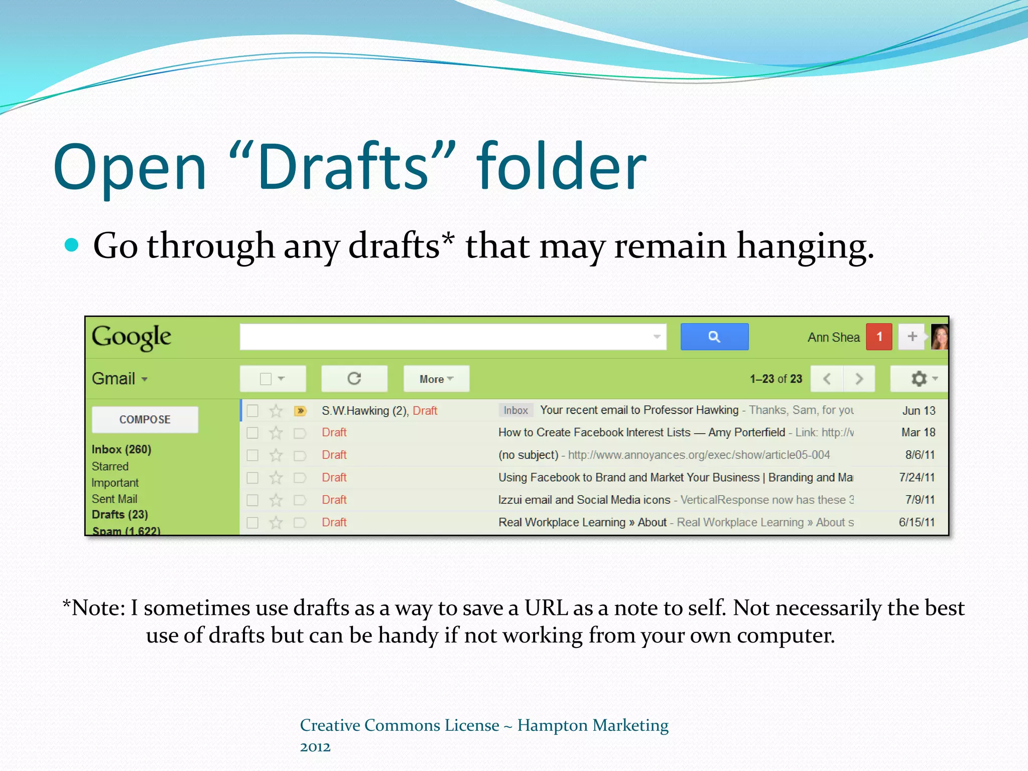 Open “Drafts” folder
 Go through any drafts* that may remain hanging.




*Note: I sometimes use drafts as a way to save a URL as a note to self. Not necessarily the best
         use of drafts but can be handy if not working from your own computer.


                         Creative Commons License ~ Hampton Marketing
                         2012
 