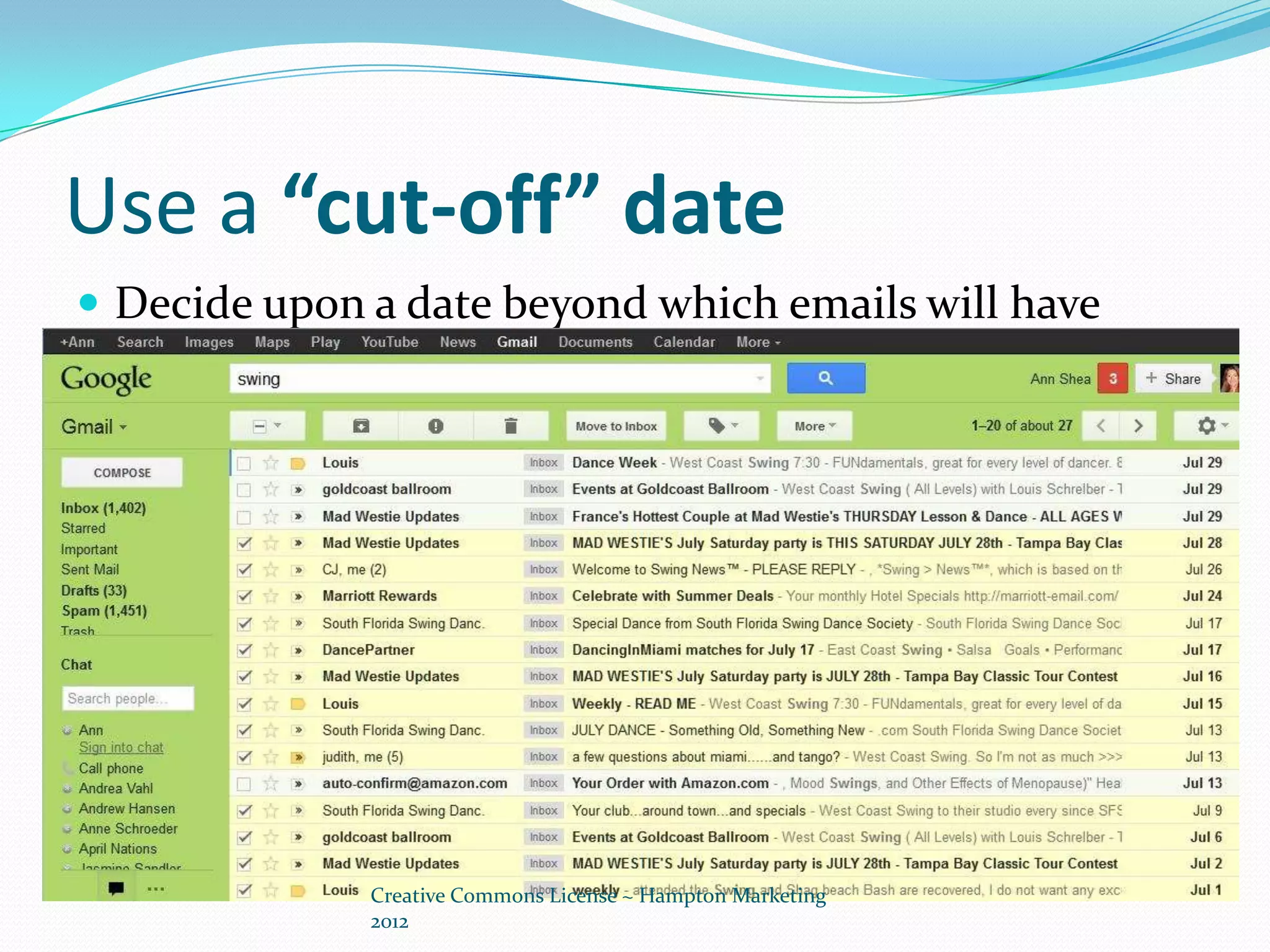 Use a “cut-off” date
 Decide upon a date beyond which emails will have
 content that is no longer relevant or important
 and go through these quickly, deleting rapidly any
 that are not starred for retention.




              Creative Commons License ~ Hampton Marketing
              2012
 