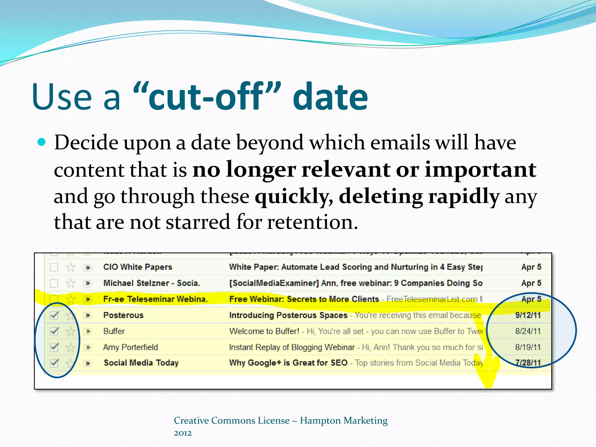 Use a “cut-off” date
 Decide upon a date beyond which emails will have
 content that is no longer relevant or important
 and go through these quickly, deleting rapidly any
 that are not starred for retention.




              Creative Commons License ~ Hampton Marketing
              2012
 