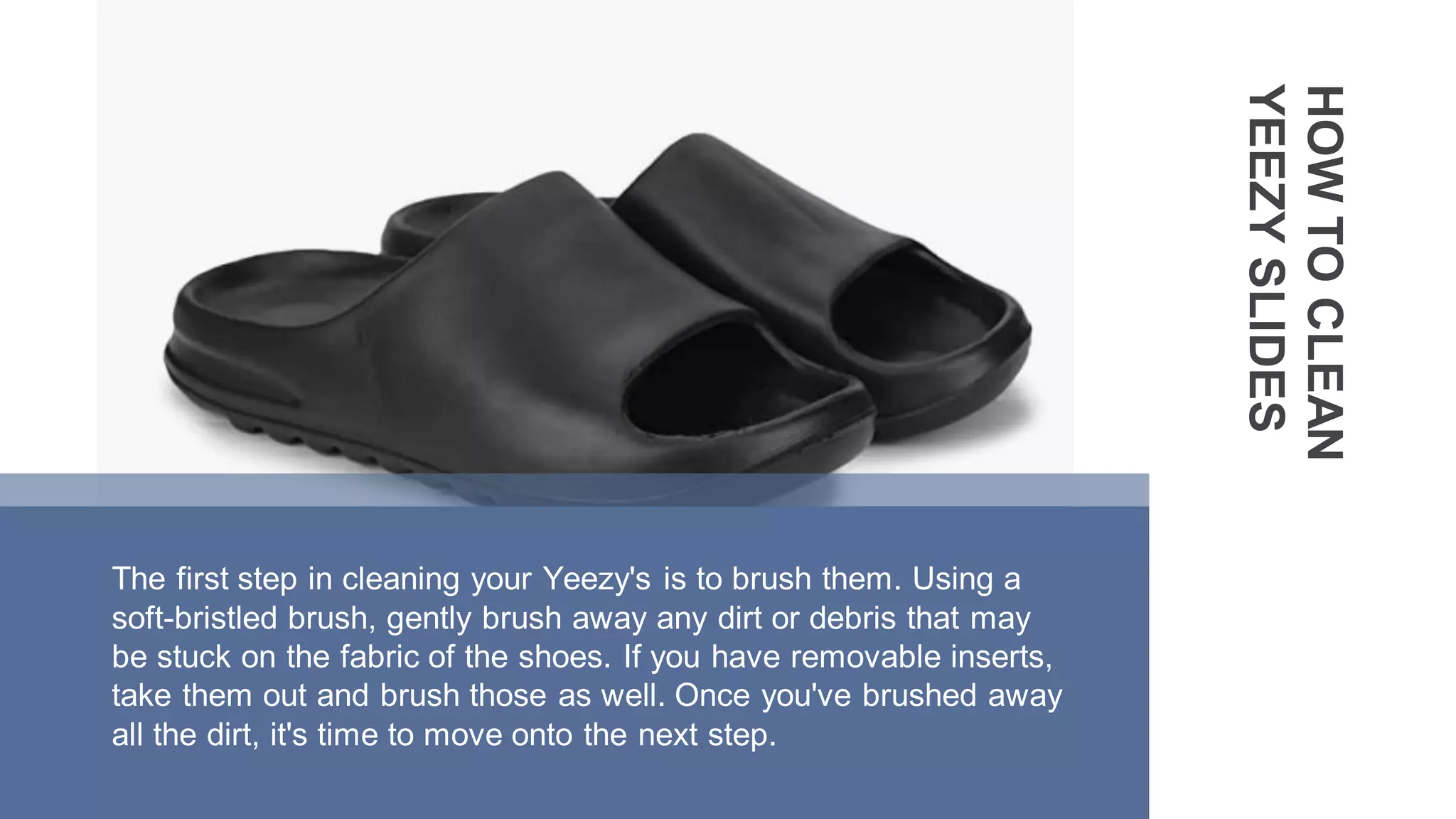 HOW
TO
CLEAN
YEEZY
SLIDES
The first step in cleaning your Yeezy's is to brush them. Using a
soft-bristled brush, gently brush away any dirt or debris that may
be stuck on the fabric of the shoes. If you have removable inserts,
take them out and brush those as well. Once you've brushed away
all the dirt, it's time to move onto the next step.
 