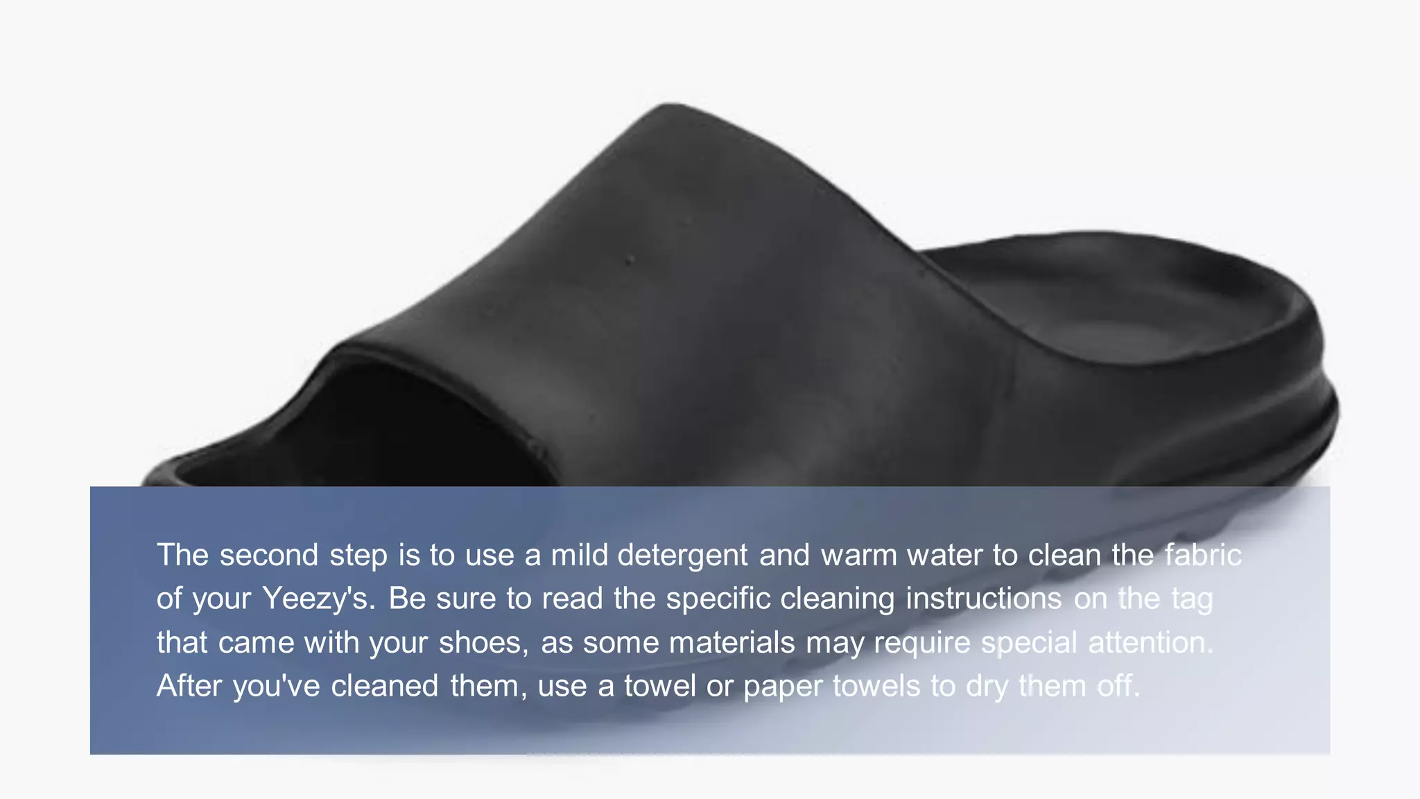 The second step is to use a mild detergent and warm water to clean the fabric
of your Yeezy's. Be sure to read the specific cleaning instructions on the tag
that came with your shoes, as some materials may require special attention.
After you've cleaned them, use a towel or paper towels to dry them off.
 