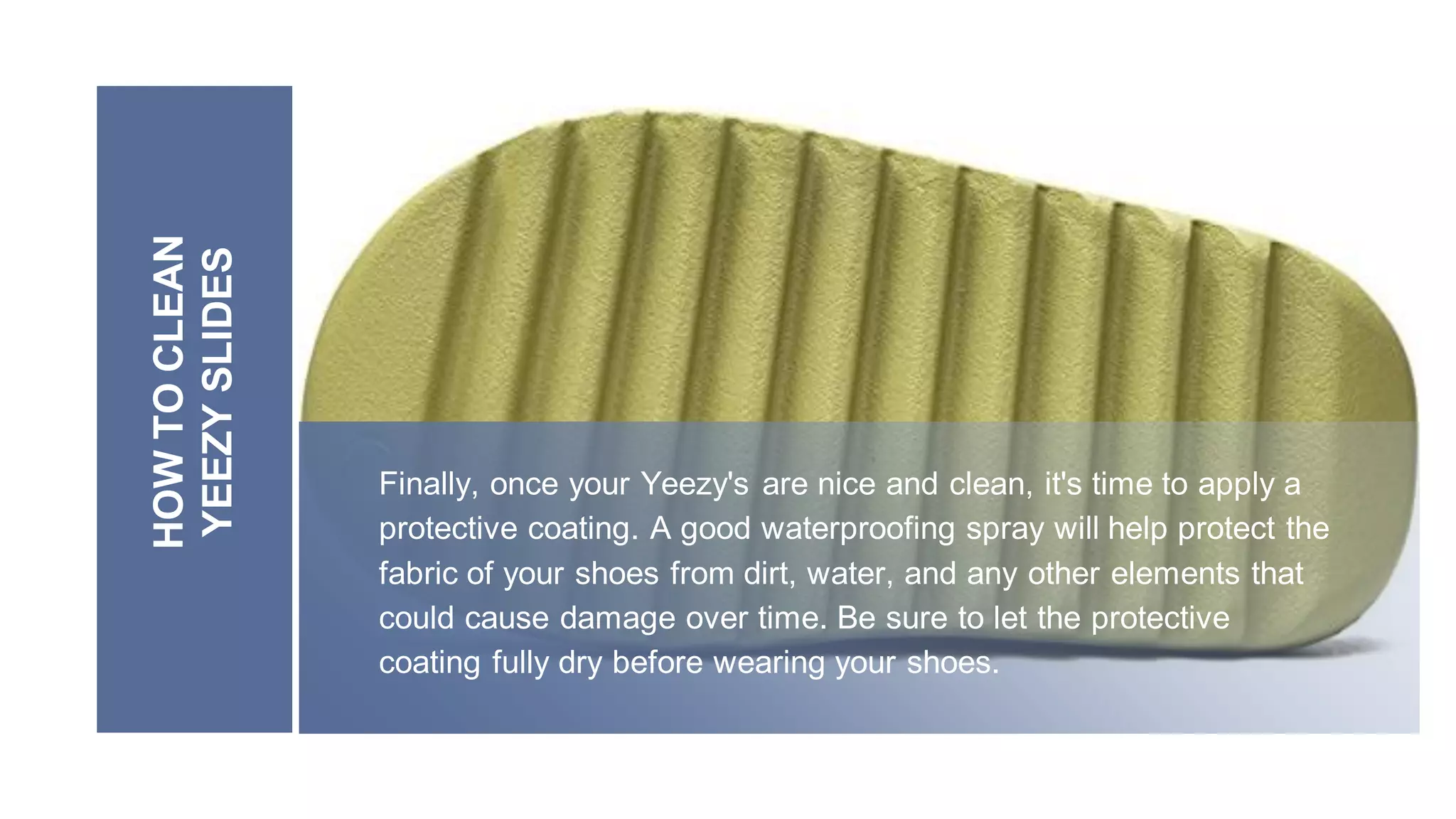 HOW
TO
CLEAN
YEEZY
SLIDES
Finally, once your Yeezy's are nice and clean, it's time to apply a
protective coating. A good waterproofing spray will help protect the
fabric of your shoes from dirt, water, and any other elements that
could cause damage over time. Be sure to let the protective
coating fully dry before wearing your shoes.
 