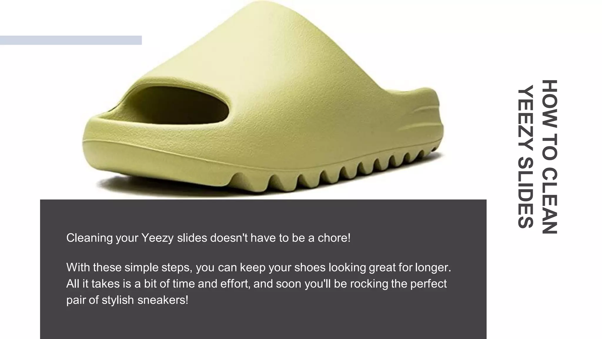 Cleaning your Yeezy slides doesn't have to be a chore!
With these simple steps, you can keep your shoes looking great for longer.
All it takes is a bit of time and effort, and soon you'll be rocking the perfect
pair of stylish sneakers!
HOW
TO
CLEAN
YEEZY
SLIDES
 