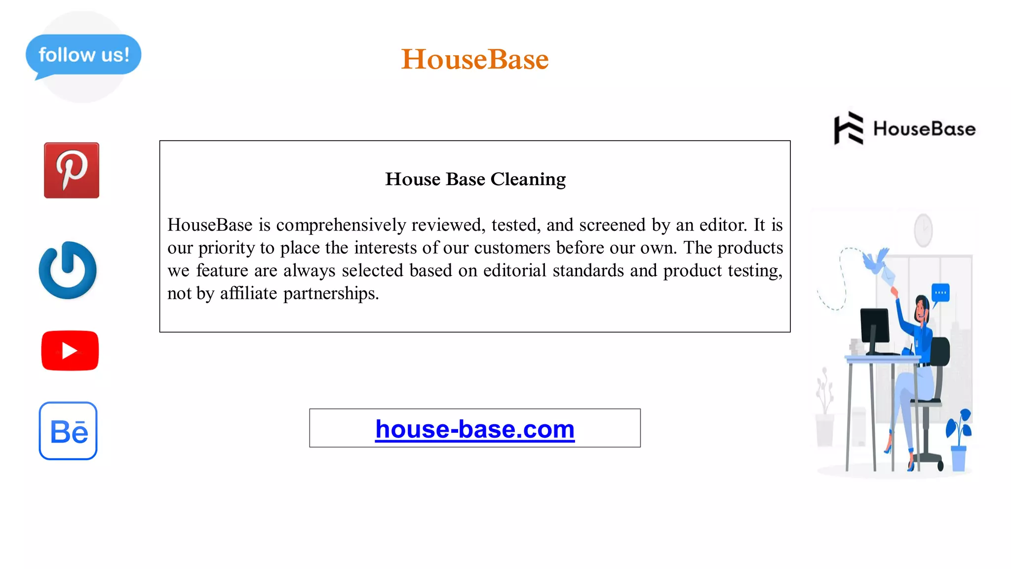 House Base Cleaning
HouseBase is comprehensively reviewed, tested, and screened by an editor. It is
our priority to place the interests of our customers before our own. The products
we feature are always selected based on editorial standards and product testing,
not by affiliate partnerships.
house-base.com
HouseBase
 